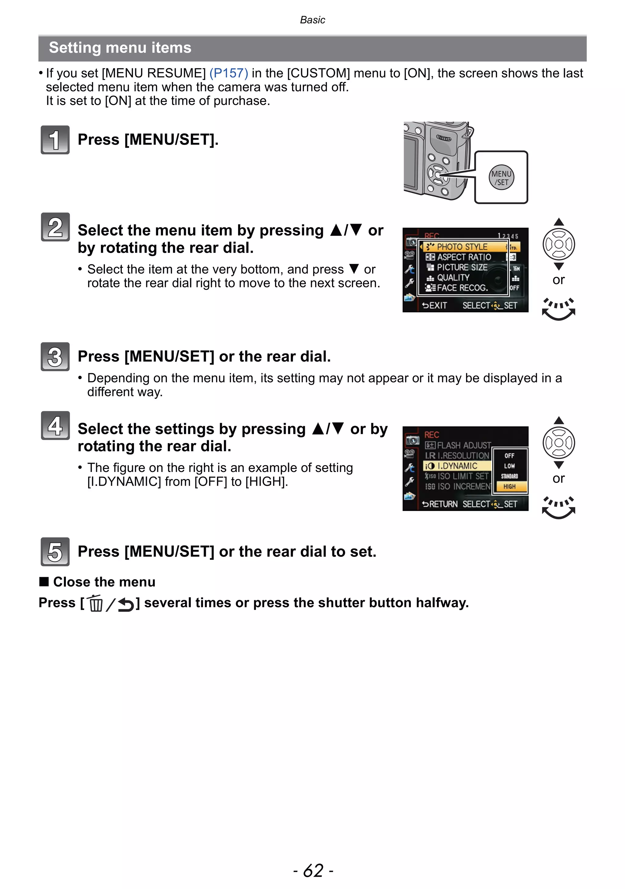 Basic
- 62 -
• If you set [MENU RESUME] (P157) in the [CUSTOM] menu to [ON], the screen shows the last
selected menu item when the camera was turned off.
It is set to [ON] at the time of purchase.
∫ Close the menu
Press [ ] several times or press the shutter button halfway.
Setting menu items
Press [MENU/SET].
Select the menu item by pressing 3/4 or
by rotating the rear dial.
• Select the item at the very bottom, and press 4 or
rotate the rear dial right to move to the next screen.
Press [MENU/SET] or the rear dial.
• Depending on the menu item, its setting may not appear or it may be displayed in a
different way.
Select the settings by pressing 3/4 or by
rotating the rear dial.
• The figure on the right is an example of setting
[I.DYNAMIC] from [OFF] to [HIGH].
Press [MENU/SET] or the rear dial to set.
or
or
 