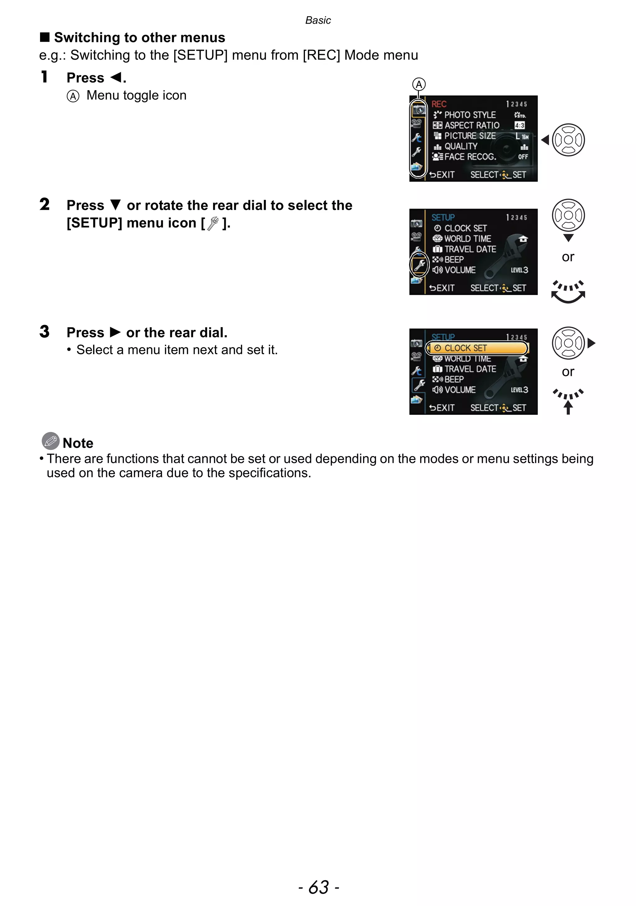- 63 -
Basic
∫ Switching to other menus
e.g.: Switching to the [SETUP] menu from [REC] Mode menu
1 Press 2.
A Menu toggle icon
2 Press 4 or rotate the rear dial to select the
[SETUP] menu icon [ ].
3 Press 1 or the rear dial.
• Select a menu item next and set it.
Note
• There are functions that cannot be set or used depending on the modes or menu settings being
used on the camera due to the specifications.
A
or
or
 
