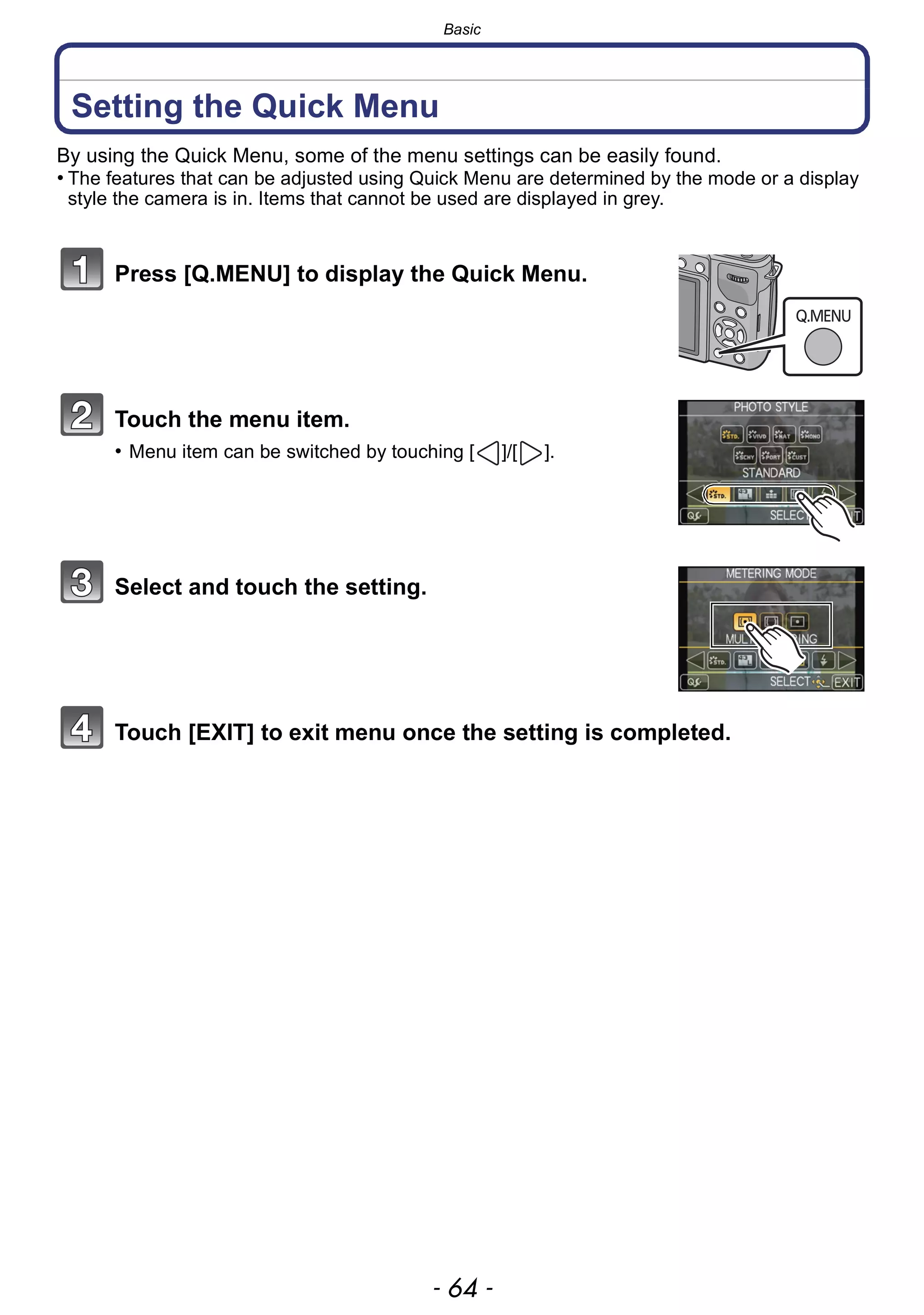 Basic
- 64 -
Setting the Quick Menu
By using the Quick Menu, some of the menu settings can be easily found.
• The features that can be adjusted using Quick Menu are determined by the mode or a display
style the camera is in. Items that cannot be used are displayed in grey.
Press [Q.MENU] to display the Quick Menu.
Touch the menu item.
• Menu item can be switched by touching [ ]/[ ].
Select and touch the setting.
Touch [EXIT] to exit menu once the setting is completed.
 