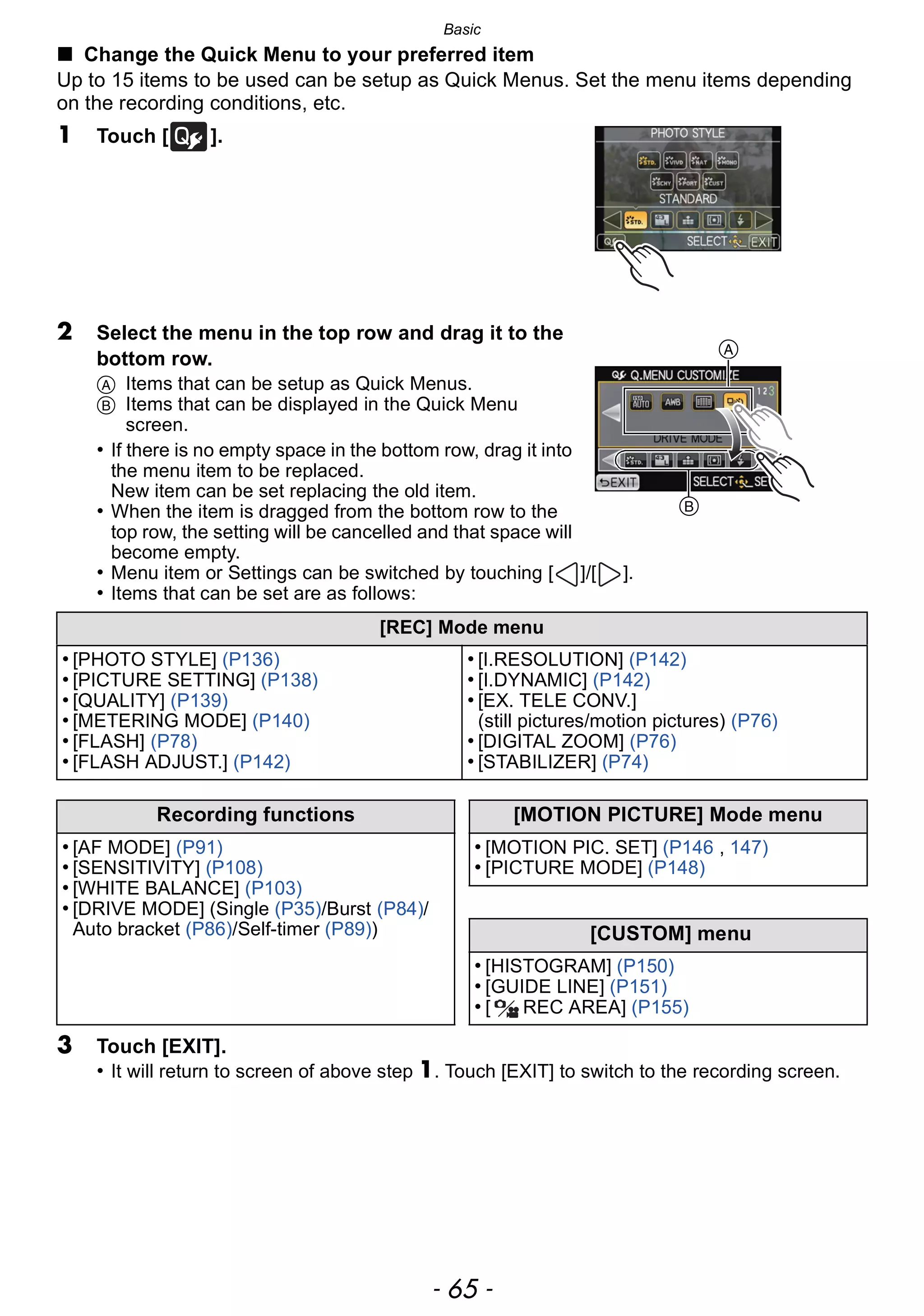 - 65 -
Basic
∫ Change the Quick Menu to your preferred item
Up to 15 items to be used can be setup as Quick Menus. Set the menu items depending
on the recording conditions, etc.
1 Touch [ ].
2 Select the menu in the top row and drag it to the
bottom row.
A Items that can be setup as Quick Menus.
B Items that can be displayed in the Quick Menu
screen.
• If there is no empty space in the bottom row, drag it into
the menu item to be replaced.
New item can be set replacing the old item.
• When the item is dragged from the bottom row to the
top row, the setting will be cancelled and that space will
become empty.
• Menu item or Settings can be switched by touching [ ]/[ ].
• Items that can be set are as follows:
3 Touch [EXIT].
• It will return to screen of above step 1. Touch [EXIT] to switch to the recording screen.
[REC] Mode menu
• [PHOTO STYLE] (P136)
• [PICTURE SETTING] (P138)
• [QUALITY] (P139)
• [METERING MODE] (P140)
• [FLASH] (P78)
• [FLASH ADJUST.] (P142)
• [I.RESOLUTION] (P142)
• [I.DYNAMIC] (P142)
• [EX. TELE CONV.]
(still pictures/motion pictures) (P76)
• [DIGITAL ZOOM] (P76)
• [STABILIZER] (P74)
Recording functions [MOTION PICTURE] Mode menu
• [AF MODE] (P91)
• [SENSITIVITY] (P108)
• [WHITE BALANCE] (P103)
• [DRIVE MODE] (Single (P35)/Burst (P84)/
Auto bracket (P86)/Self-timer (P89))
• [MOTION PIC. SET] (P146 , 147)
• [PICTURE MODE] (P148)
[CUSTOM] menu
• [HISTOGRAM] (P150)
• [GUIDE LINE] (P151)
• [ REC AREA] (P155)
A
B
 