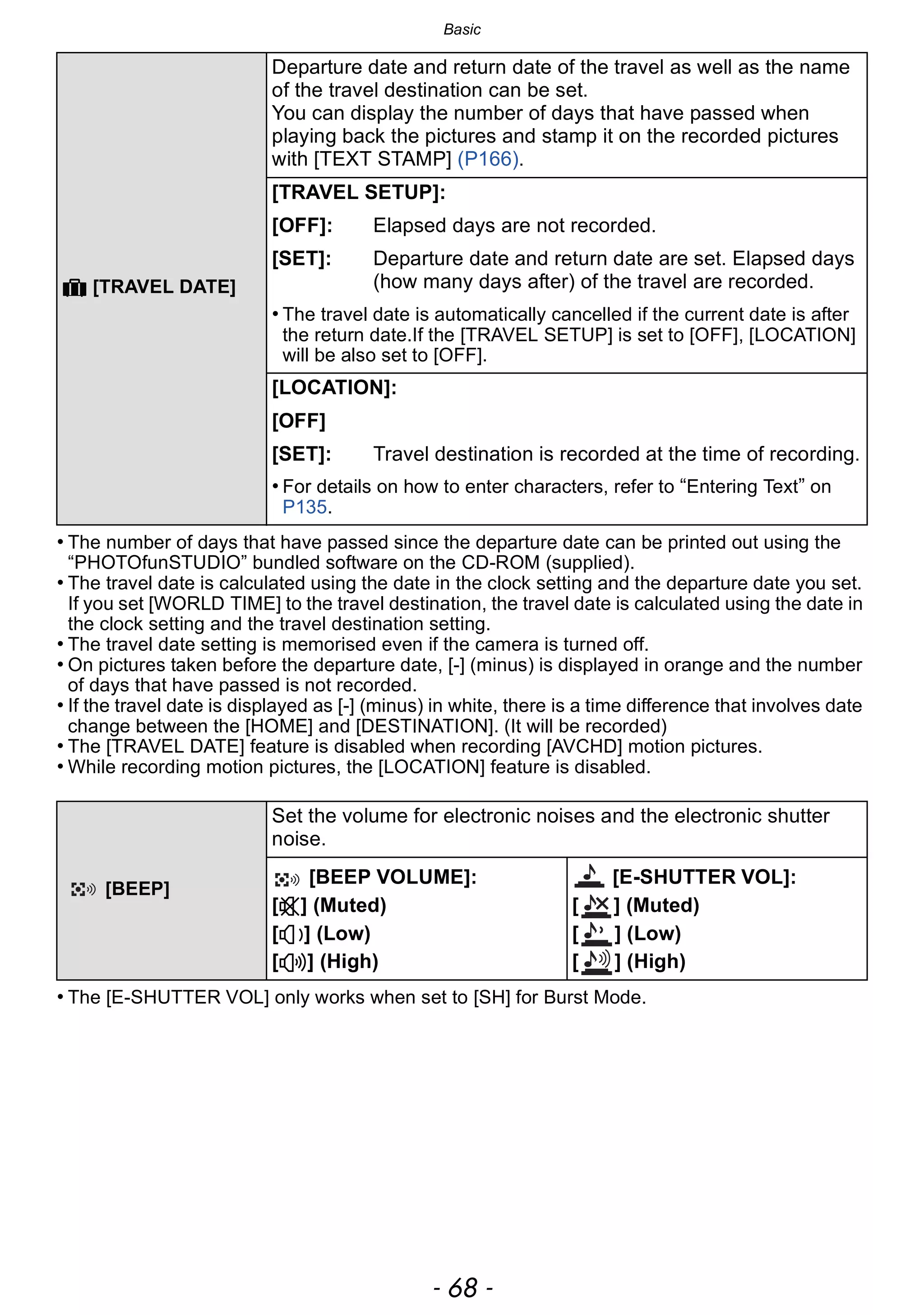 Basic
- 68 -
• The number of days that have passed since the departure date can be printed out using the
“PHOTOfunSTUDIO” bundled software on the CD-ROM (supplied).
• The travel date is calculated using the date in the clock setting and the departure date you set.
If you set [WORLD TIME] to the travel destination, the travel date is calculated using the date in
the clock setting and the travel destination setting.
• The travel date setting is memorised even if the camera is turned off.
• On pictures taken before the departure date, [-] (minus) is displayed in orange and the number
of days that have passed is not recorded.
• If the travel date is displayed as [-] (minus) in white, there is a time difference that involves date
change between the [HOME] and [DESTINATION]. (It will be recorded)
• The [TRAVEL DATE] feature is disabled when recording [AVCHD] motion pictures.
• While recording motion pictures, the [LOCATION] feature is disabled.
• The [E-SHUTTER VOL] only works when set to [SH] for Burst Mode.
— [TRAVEL DATE]
Departure date and return date of the travel as well as the name
of the travel destination can be set.
You can display the number of days that have passed when
playing back the pictures and stamp it on the recorded pictures
with [TEXT STAMP] (P166).
[TRAVEL SETUP]:
[OFF]: Elapsed days are not recorded.
[SET]: Departure date and return date are set. Elapsed days
(how many days after) of the travel are recorded.
• The travel date is automatically cancelled if the current date is after
the return date.If the [TRAVEL SETUP] is set to [OFF], [LOCATION]
will be also set to [OFF].
[LOCATION]:
[OFF]
[SET]: Travel destination is recorded at the time of recording.
• For details on how to enter characters, refer to “Entering Text” on
P135.
[BEEP]
Set the volume for electronic noises and the electronic shutter
noise.
[BEEP VOLUME]:
[s] (Muted)
[t] (Low)
[u] (High)
[E-SHUTTER VOL]:
[ ] (Muted)
[ ] (Low)
[ ] (High)
 