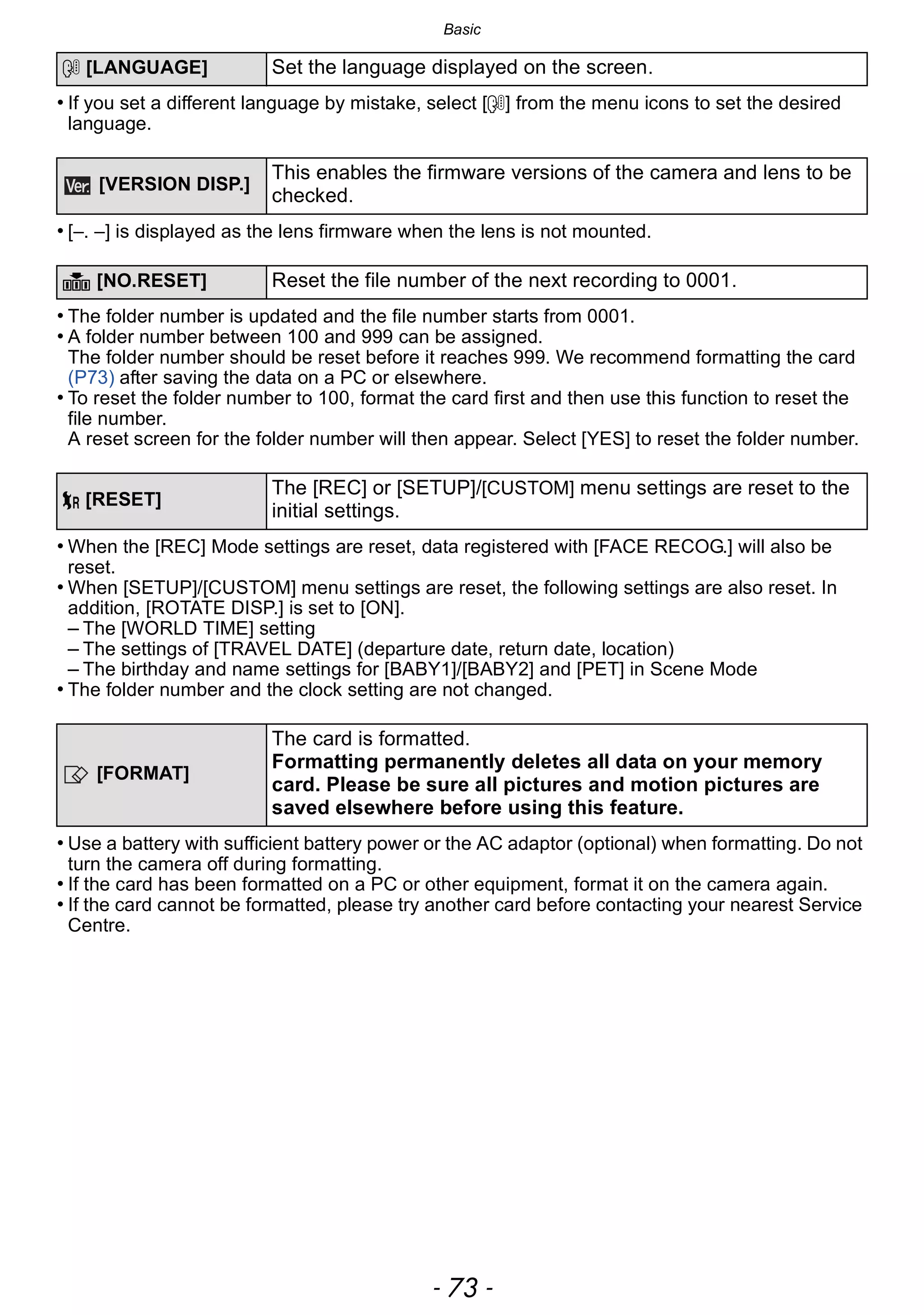 - 73 -
Basic
• If you set a different language by mistake, select [~] from the menu icons to set the desired
language.
• [–. –] is displayed as the lens firmware when the lens is not mounted.
• The folder number is updated and the file number starts from 0001.
• A folder number between 100 and 999 can be assigned.
The folder number should be reset before it reaches 999. We recommend formatting the card
(P73) after saving the data on a PC or elsewhere.
• To reset the folder number to 100, format the card first and then use this function to reset the
file number.
A reset screen for the folder number will then appear. Select [YES] to reset the folder number.
• When the [REC] Mode settings are reset, data registered with [FACE RECOG.] will also be
reset.
• When [SETUP]/[CUSTOM] menu settings are reset, the following settings are also reset. In
addition, [ROTATE DISP.] is set to [ON].
– The [WORLD TIME] setting
– The settings of [TRAVEL DATE] (departure date, return date, location)
– The birthday and name settings for [BABY1]/[BABY2] and [PET] in Scene Mode
• The folder number and the clock setting are not changed.
• Use a battery with sufficient battery power or the AC adaptor (optional) when formatting. Do not
turn the camera off during formatting.
• If the card has been formatted on a PC or other equipment, format it on the camera again.
• If the card cannot be formatted, please try another card before contacting your nearest Service
Centre.
~ [LANGUAGE] Set the language displayed on the screen.
[VERSION DISP.]
This enables the firmware versions of the camera and lens to be
checked.
v [NO.RESET] Reset the file number of the next recording to 0001.
w [RESET]
The [REC] or [SETUP]/[CUSTOM] menu settings are reset to the
initial settings.
[FORMAT]
The card is formatted.
Formatting permanently deletes all data on your memory
card. Please be sure all pictures and motion pictures are
saved elsewhere before using this feature.
 