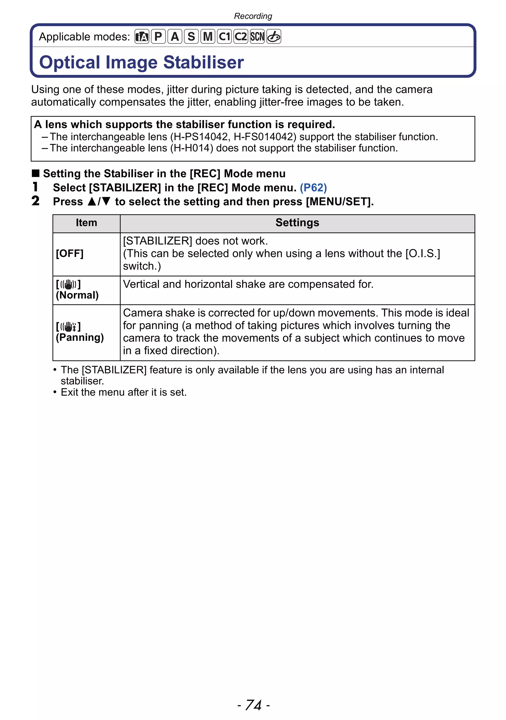 Recording
- 74 -
Applicable modes:
Recording
Optical Image Stabiliser
Using one of these modes, jitter during picture taking is detected, and the camera
automatically compensates the jitter, enabling jitter-free images to be taken.
∫ Setting the Stabiliser in the [REC] Mode menu
1 Select [STABILIZER] in the [REC] Mode menu. (P62)
2 Press 3/4 to select the setting and then press [MENU/SET].
• The [STABILIZER] feature is only available if the lens you are using has an internal
stabiliser.
• Exit the menu after it is set.
A lens which supports the stabiliser function is required.
– The interchangeable lens (H-PS14042, H-FS014042) support the stabiliser function.
– The interchangeable lens (H-H014) does not support the stabiliser function.
Item Settings
[OFF]
[STABILIZER] does not work.
(This can be selected only when using a lens without the [O.I.S.]
switch.)
[ ]
(Normal)
Vertical and horizontal shake are compensated for.
[ ]
(Panning)
Camera shake is corrected for up/down movements. This mode is ideal
for panning (a method of taking pictures which involves turning the
camera to track the movements of a subject which continues to move
in a fixed direction).
 