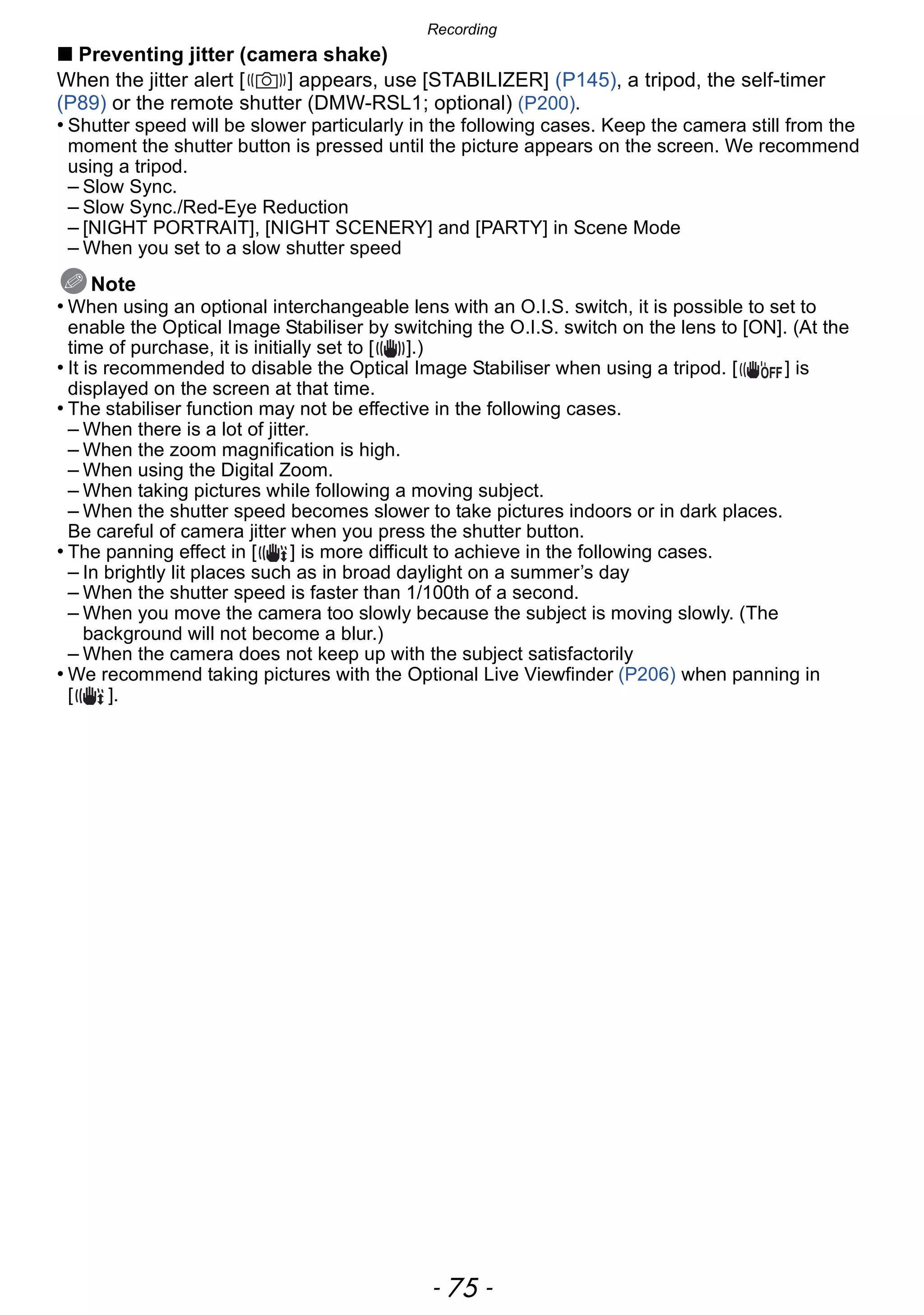 - 75 -
Recording
∫ Preventing jitter (camera shake)
When the jitter alert [ ] appears, use [STABILIZER] (P145), a tripod, the self-timer
(P89) or the remote shutter (DMW-RSL1; optional) (P200).
• Shutter speed will be slower particularly in the following cases. Keep the camera still from the
moment the shutter button is pressed until the picture appears on the screen. We recommend
using a tripod.
– Slow Sync.
– Slow Sync./Red-Eye Reduction
– [NIGHT PORTRAIT], [NIGHT SCENERY] and [PARTY] in Scene Mode
– When you set to a slow shutter speed
Note
• When using an optional interchangeable lens with an O.I.S. switch, it is possible to set to
enable the Optical Image Stabiliser by switching the O.I.S. switch on the lens to [ON]. (At the
time of purchase, it is initially set to [ ].)
• It is recommended to disable the Optical Image Stabiliser when using a tripod. [ ] is
displayed on the screen at that time.
• The stabiliser function may not be effective in the following cases.
– When there is a lot of jitter.
– When the zoom magnification is high.
– When using the Digital Zoom.
– When taking pictures while following a moving subject.
– When the shutter speed becomes slower to take pictures indoors or in dark places.
Be careful of camera jitter when you press the shutter button.
• The panning effect in [ ] is more difficult to achieve in the following cases.
– In brightly lit places such as in broad daylight on a summer’s day
– When the shutter speed is faster than 1/100th of a second.
– When you move the camera too slowly because the subject is moving slowly. (The
background will not become a blur.)
– When the camera does not keep up with the subject satisfactorily
• We recommend taking pictures with the Optional Live Viewfinder (P206) when panning in
[ ].
 