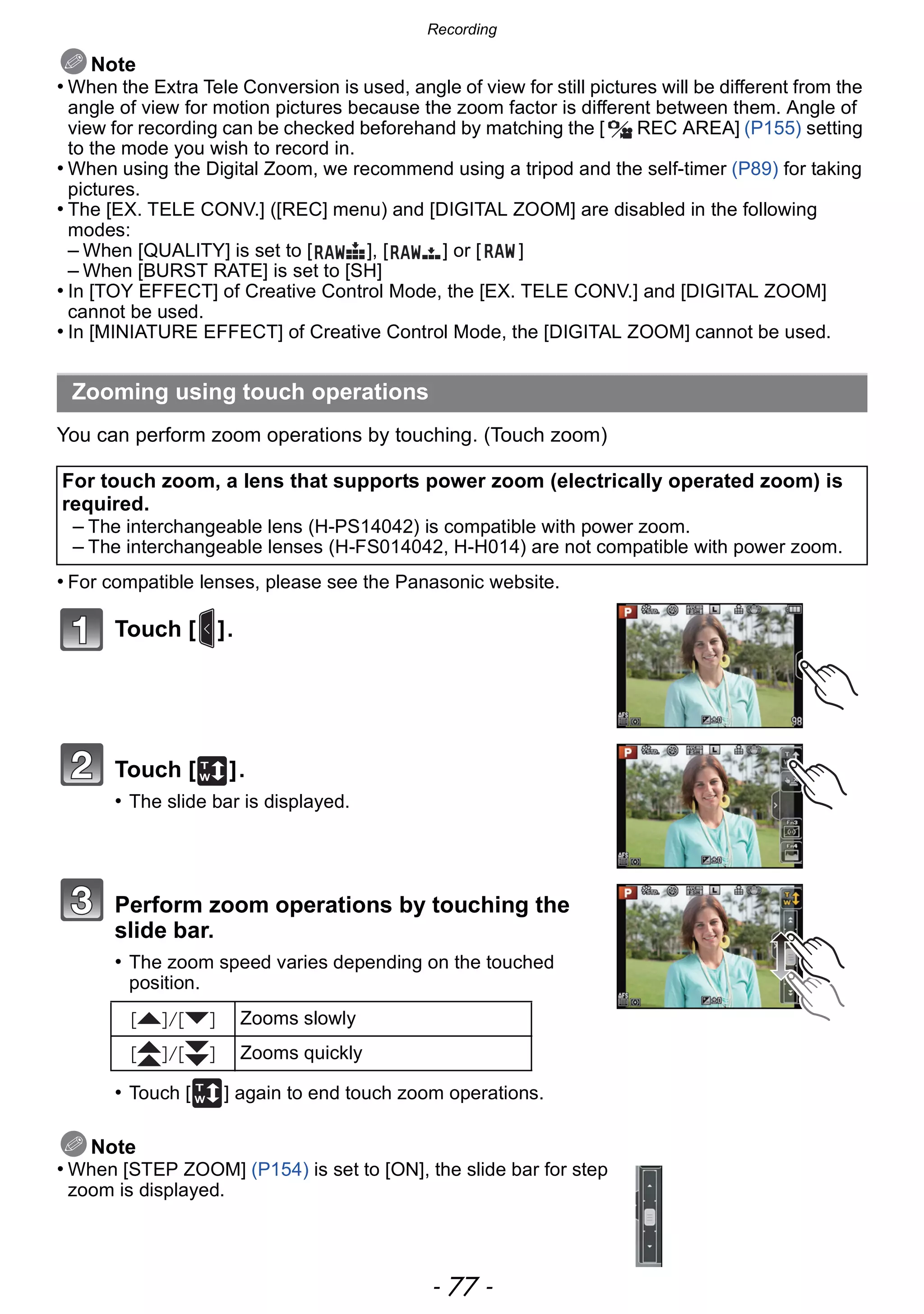 - 77 -
Recording
Note
• When the Extra Tele Conversion is used, angle of view for still pictures will be different from the
angle of view for motion pictures because the zoom factor is different between them. Angle of
view for recording can be checked beforehand by matching the [ REC AREA] (P155) setting
to the mode you wish to record in.
• When using the Digital Zoom, we recommend using a tripod and the self-timer (P89) for taking
pictures.
• The [EX. TELE CONV.] ([REC] menu) and [DIGITAL ZOOM] are disabled in the following
modes:
– When [QUALITY] is set to [ ], [ ] or [ ]
– When [BURST RATE] is set to [SH]
• In [TOY EFFECT] of Creative Control Mode, the [EX. TELE CONV.] and [DIGITAL ZOOM]
cannot be used.
• In [MINIATURE EFFECT] of Creative Control Mode, the [DIGITAL ZOOM] cannot be used.
You can perform zoom operations by touching. (Touch zoom)
• For compatible lenses, please see the Panasonic website.
Touch [ ].
Touch [ ].
• The slide bar is displayed.
Perform zoom operations by touching the
slide bar.
• The zoom speed varies depending on the touched
position.
• Touch [ ] again to end touch zoom operations.
Note
• When [STEP ZOOM] (P154) is set to [ON], the slide bar for step
zoom is displayed.
Zooming using touch operations
For touch zoom, a lens that supports power zoom (electrically operated zoom) is
required.
– The interchangeable lens (H-PS14042) is compatible with power zoom.
– The interchangeable lenses (H-FS014042, H-H014) are not compatible with power zoom.
[ ]/[ ] Zooms slowly
[ ]/[ ] Zooms quickly
 