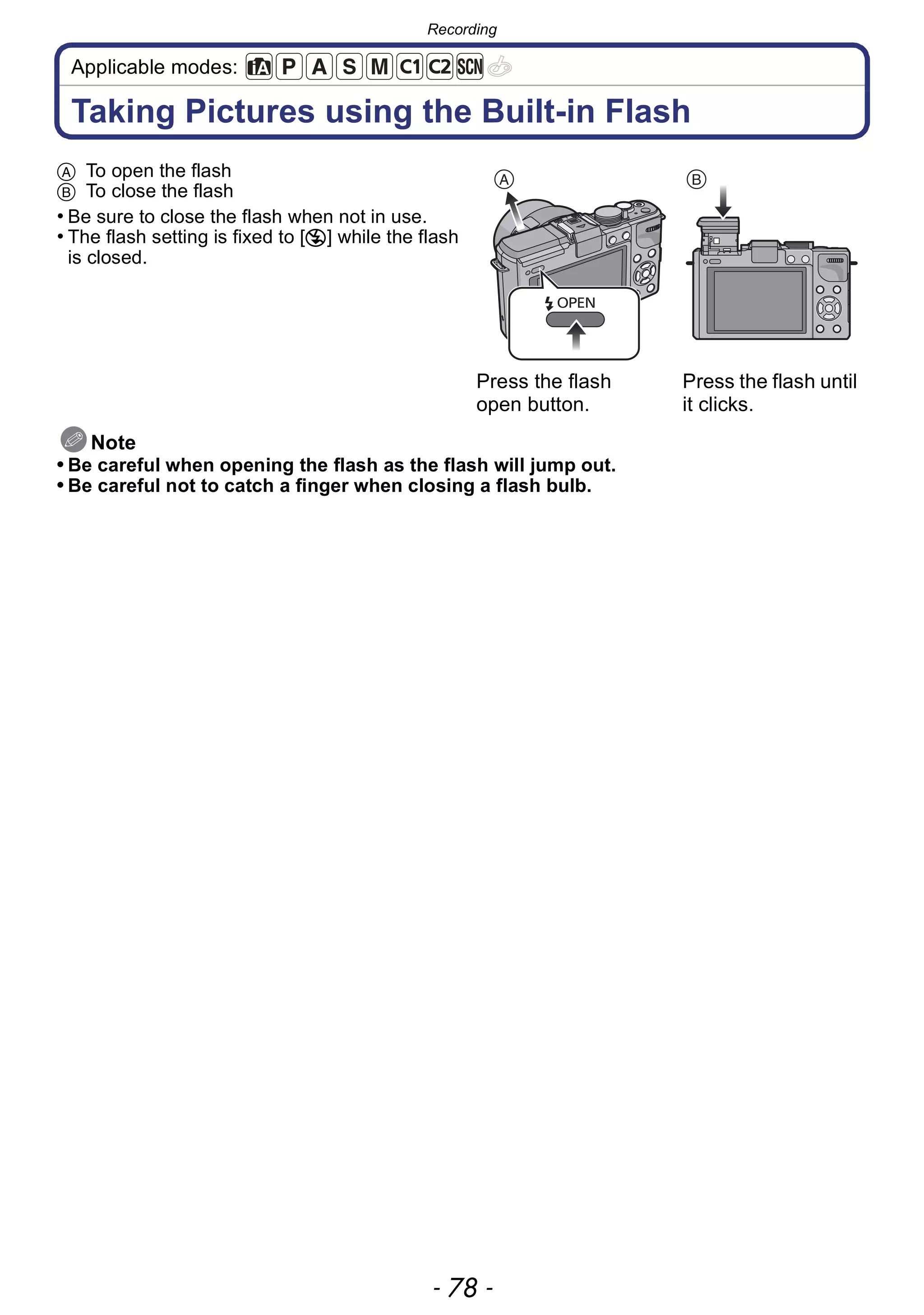Recording
- 78 -
Applicable modes:
Taking Pictures using the Built-in Flash
Note
• Be careful when opening the flash as the flash will jump out.
• Be careful not to catch a finger when closing a flash bulb.
A To open the flash
B To close the flash
• Be sure to close the flash when not in use.
• The flash setting is fixed to [Œ] while the flash
is closed.
Press the flash
open button.
Press the flash until
it clicks.
 