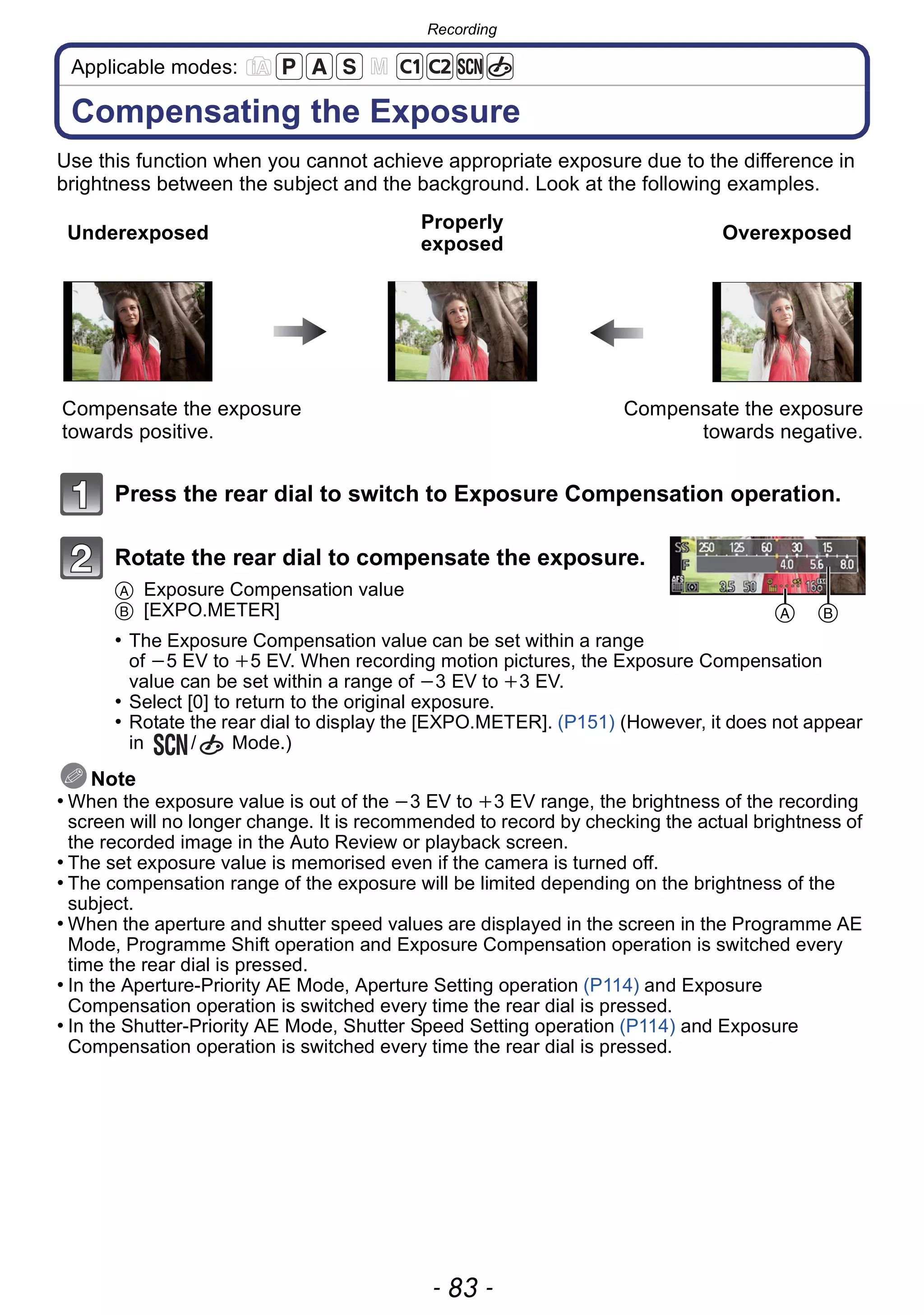 - 83 -
Recording
Applicable modes:
Compensating the Exposure
Use this function when you cannot achieve appropriate exposure due to the difference in
brightness between the subject and the background. Look at the following examples.
Press the rear dial to switch to Exposure Compensation operation.
Rotate the rear dial to compensate the exposure.
A Exposure Compensation value
B [EXPO.METER]
• The Exposure Compensation value can be set within a range
of j5 EV to i5 EV. When recording motion pictures, the Exposure Compensation
value can be set within a range of j3 EV to i3 EV.
• Select [0] to return to the original exposure.
• Rotate the rear dial to display the [EXPO.METER]. (P151) (However, it does not appear
in / Mode.)
Note
• When the exposure value is out of the j3 EV to i3 EV range, the brightness of the recording
screen will no longer change. It is recommended to record by checking the actual brightness of
the recorded image in the Auto Review or playback screen.
• The set exposure value is memorised even if the camera is turned off.
• The compensation range of the exposure will be limited depending on the brightness of the
subject.
• When the aperture and shutter speed values are displayed in the screen in the Programme AE
Mode, Programme Shift operation and Exposure Compensation operation is switched every
time the rear dial is pressed.
• In the Aperture-Priority AE Mode, Aperture Setting operation (P114) and Exposure
Compensation operation is switched every time the rear dial is pressed.
• In the Shutter-Priority AE Mode, Shutter Speed Setting operation (P114) and Exposure
Compensation operation is switched every time the rear dial is pressed.
Underexposed
Properly
exposed
Overexposed
Compensate the exposure
towards positive.
Compensate the exposure
towards negative.
A B
 