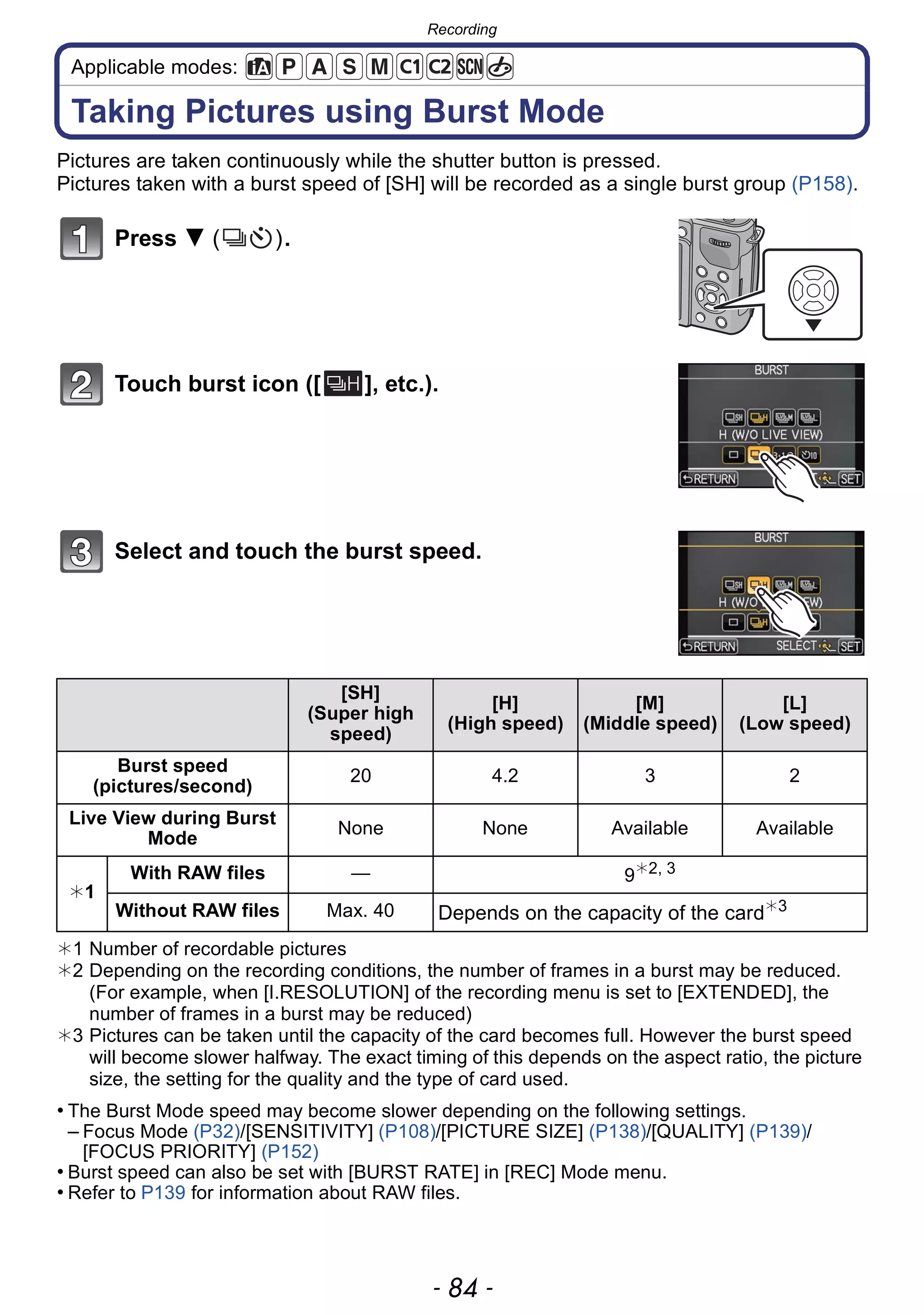 Recording
- 84 -
Applicable modes:
Taking Pictures using Burst Mode
Pictures are taken continuously while the shutter button is pressed.
Pictures taken with a burst speed of [SH] will be recorded as a single burst group (P158).
Press 4 ( ).
Touch burst icon ([ ], etc.).
Select and touch the burst speed.
¢1 Number of recordable pictures
¢2 Depending on the recording conditions, the number of frames in a burst may be reduced.
(For example, when [I.RESOLUTION] of the recording menu is set to [EXTENDED], the
number of frames in a burst may be reduced)
¢3 Pictures can be taken until the capacity of the card becomes full. However the burst speed
will become slower halfway. The exact timing of this depends on the aspect ratio, the picture
size, the setting for the quality and the type of card used.
• The Burst Mode speed may become slower depending on the following settings.
– Focus Mode (P32)/[SENSITIVITY] (P108)/[PICTURE SIZE] (P138)/[QUALITY] (P139)/
[FOCUS PRIORITY] (P152)
• Burst speed can also be set with [BURST RATE] in [REC] Mode menu.
• Refer to P139 for information about RAW files.
[SH]
(Super high
speed)
[H]
(High speed)
[M]
(Middle speed)
[L]
(Low speed)
Burst speed
(pictures/second)
20 4.2 3 2
Live View during Burst
Mode
None None Available Available
¢1
With RAW files — 9¢2, 3
Without RAW files Max. 40 Depends on the capacity of the card¢3
 