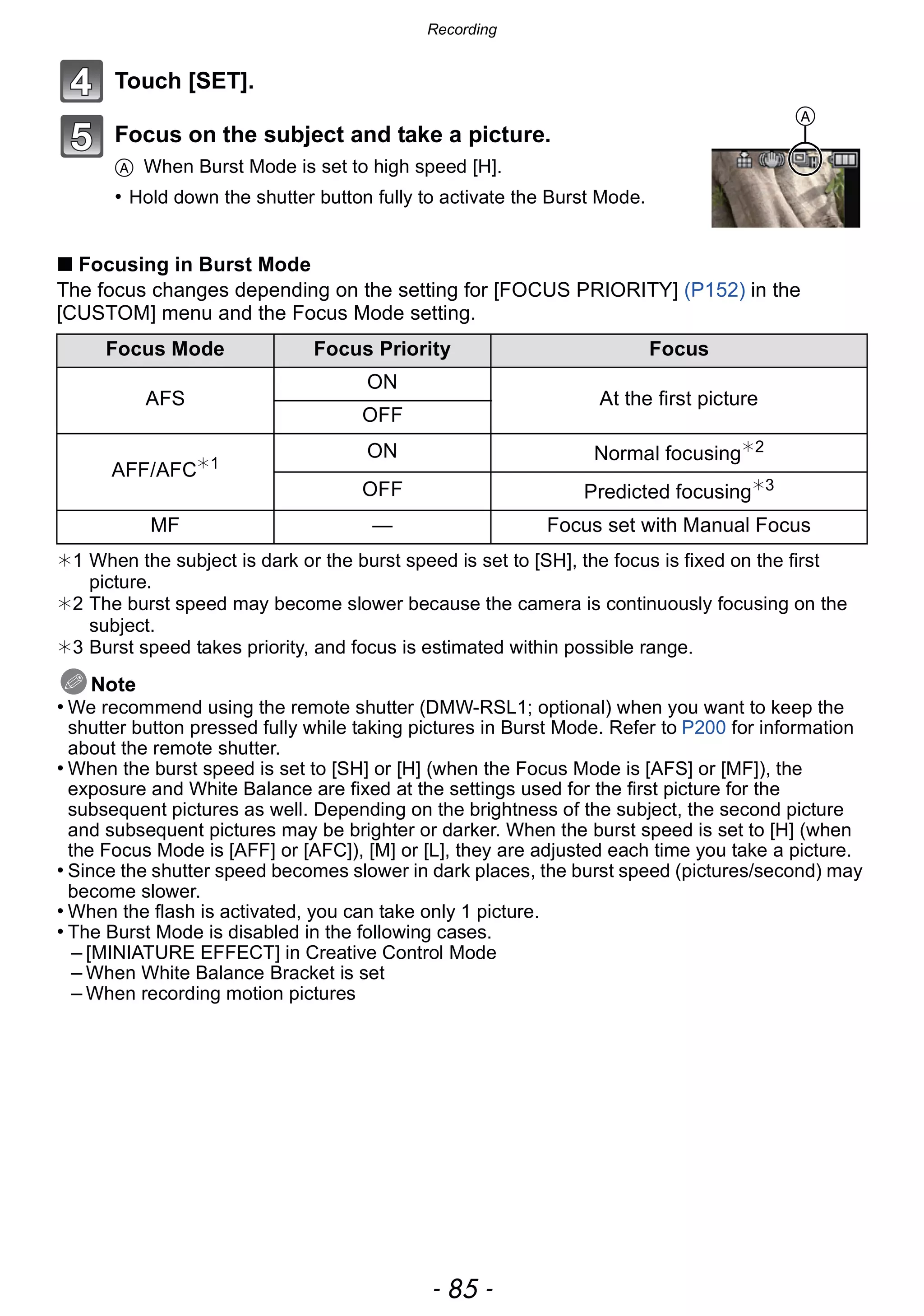 - 85 -
Recording
Touch [SET].
Focus on the subject and take a picture.
A When Burst Mode is set to high speed [H].
• Hold down the shutter button fully to activate the Burst Mode.
∫ Focusing in Burst Mode
The focus changes depending on the setting for [FOCUS PRIORITY] (P152) in the
[CUSTOM] menu and the Focus Mode setting.
¢1 When the subject is dark or the burst speed is set to [SH], the focus is fixed on the first
picture.
¢2 The burst speed may become slower because the camera is continuously focusing on the
subject.
¢3 Burst speed takes priority, and focus is estimated within possible range.
Note
• We recommend using the remote shutter (DMW-RSL1; optional) when you want to keep the
shutter button pressed fully while taking pictures in Burst Mode. Refer to P200 for information
about the remote shutter.
• When the burst speed is set to [SH] or [H] (when the Focus Mode is [AFS] or [MF]), the
exposure and White Balance are fixed at the settings used for the first picture for the
subsequent pictures as well. Depending on the brightness of the subject, the second picture
and subsequent pictures may be brighter or darker. When the burst speed is set to [H] (when
the Focus Mode is [AFF] or [AFC]), [M] or [L], they are adjusted each time you take a picture.
• Since the shutter speed becomes slower in dark places, the burst speed (pictures/second) may
become slower.
• When the flash is activated, you can take only 1 picture.
• The Burst Mode is disabled in the following cases.
– [MINIATURE EFFECT] in Creative Control Mode
– When White Balance Bracket is set
– When recording motion pictures
Focus Mode Focus Priority Focus
AFS
ON
At the first picture
OFF
AFF/AFC¢1
ON Normal focusing¢2
OFF Predicted focusing¢3
MF — Focus set with Manual Focus
A
 