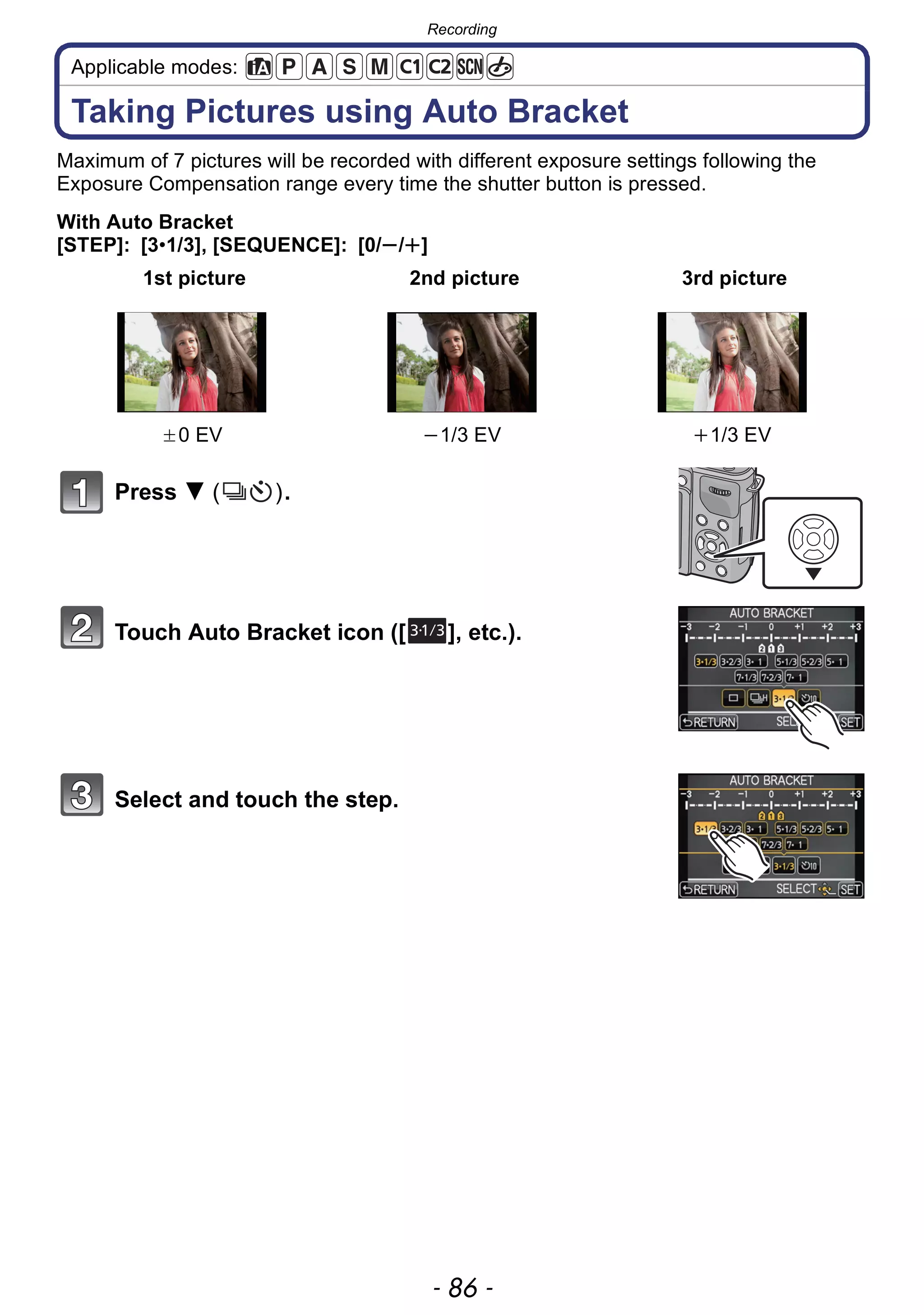 Recording
- 86 -
Applicable modes:
Taking Pictures using Auto Bracket
Maximum of 7 pictures will be recorded with different exposure settings following the
Exposure Compensation range every time the shutter button is pressed.
With Auto Bracket
[STEP]: [3•1/3], [SEQUENCE]: [0/s/r]
Press 4 ( ).
Touch Auto Bracket icon ([ ], etc.).
Select and touch the step.
1st picture 2nd picture 3rd picture
d0 EV j1/3 EV i1/3 EV
31/3
 