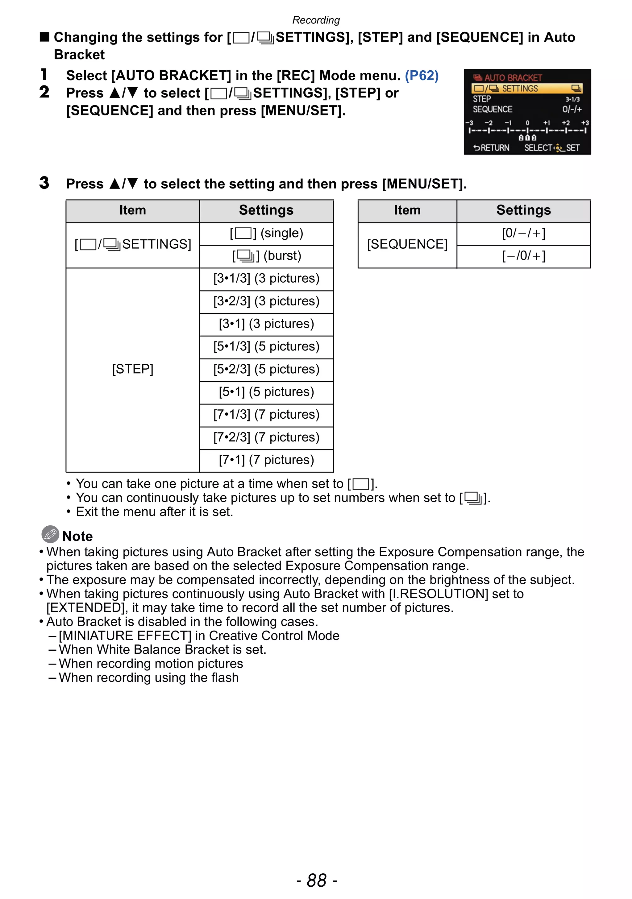 Recording
- 88 -
∫ Changing the settings for [ / SETTINGS], [STEP] and [SEQUENCE] in Auto
Bracket
1 Select [AUTO BRACKET] in the [REC] Mode menu. (P62)
2 Press 3/4 to select [ / SETTINGS], [STEP] or
[SEQUENCE] and then press [MENU/SET].
3 Press 3/4 to select the setting and then press [MENU/SET].
• You can take one picture at a time when set to [ ].
• You can continuously take pictures up to set numbers when set to [ ].
• Exit the menu after it is set.
Note
• When taking pictures using Auto Bracket after setting the Exposure Compensation range, the
pictures taken are based on the selected Exposure Compensation range.
• The exposure may be compensated incorrectly, depending on the brightness of the subject.
• When taking pictures continuously using Auto Bracket with [I.RESOLUTION] set to
[EXTENDED], it may take time to record all the set number of pictures.
• Auto Bracket is disabled in the following cases.
– [MINIATURE EFFECT] in Creative Control Mode
– When White Balance Bracket is set.
– When recording motion pictures
– When recording using the flash
Item Settings Item Settings
[ / SETTINGS]
[ ] (single)
[SEQUENCE]
[0/`/_]
[ ] (burst) [`/0/_]
[STEP]
[3•1/3] (3 pictures)
[3•2/3] (3 pictures)
[3•1] (3 pictures)
[5•1/3] (5 pictures)
[5•2/3] (5 pictures)
[5•1] (5 pictures)
[7•1/3] (7 pictures)
[7•2/3] (7 pictures)
[7•1] (7 pictures)
 