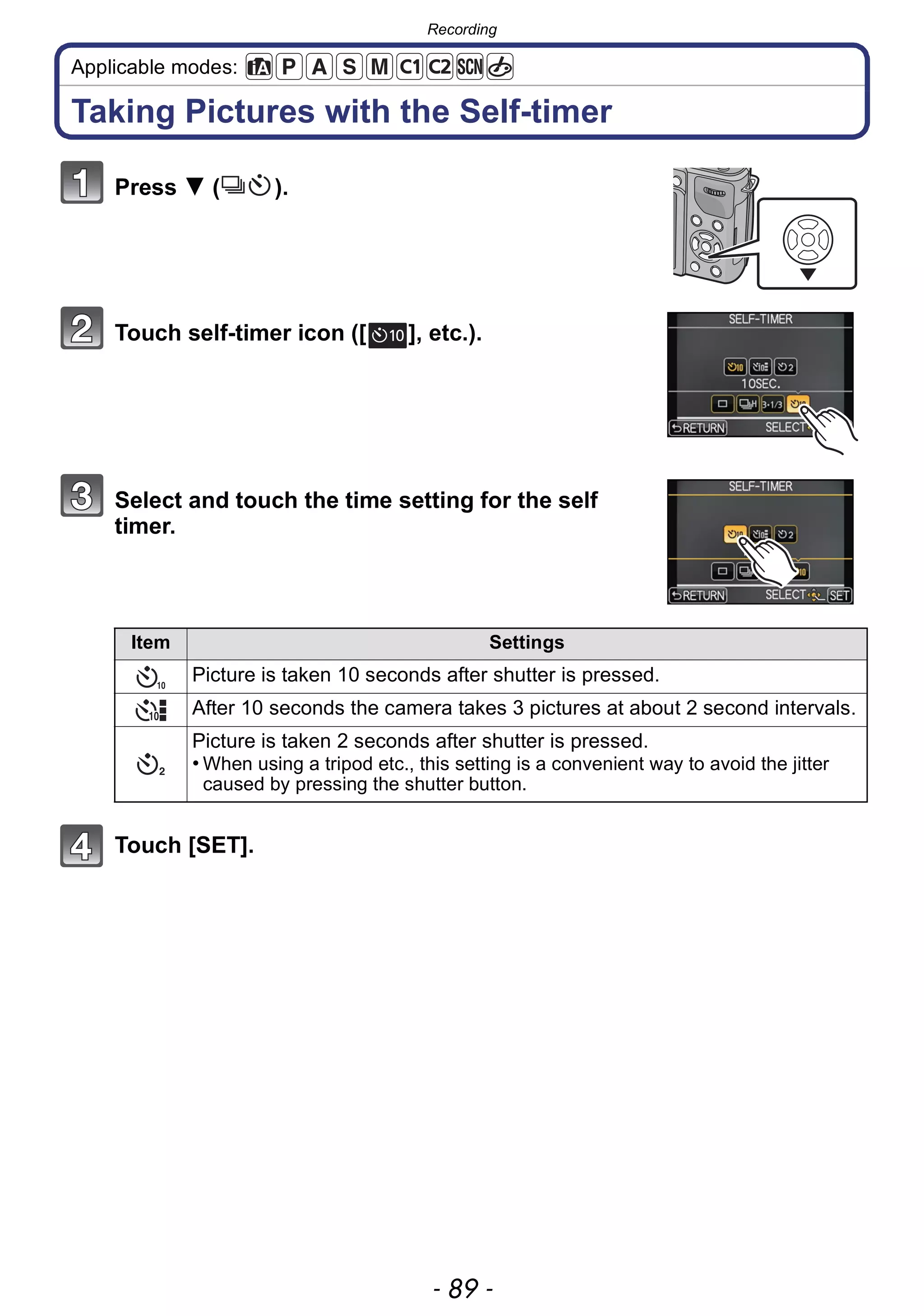 - 89 -
Recording
Applicable modes:
Taking Pictures with the Self-timer
Press 4 ( ).
Touch self-timer icon ([ ], etc.).
Select and touch the time setting for the self
timer.
Touch [SET].
Item Settings
Picture is taken 10 seconds after shutter is pressed.
After 10 seconds the camera takes 3 pictures at about 2 second intervals.
Picture is taken 2 seconds after shutter is pressed.
• When using a tripod etc., this setting is a convenient way to avoid the jitter
caused by pressing the shutter button.
10
 