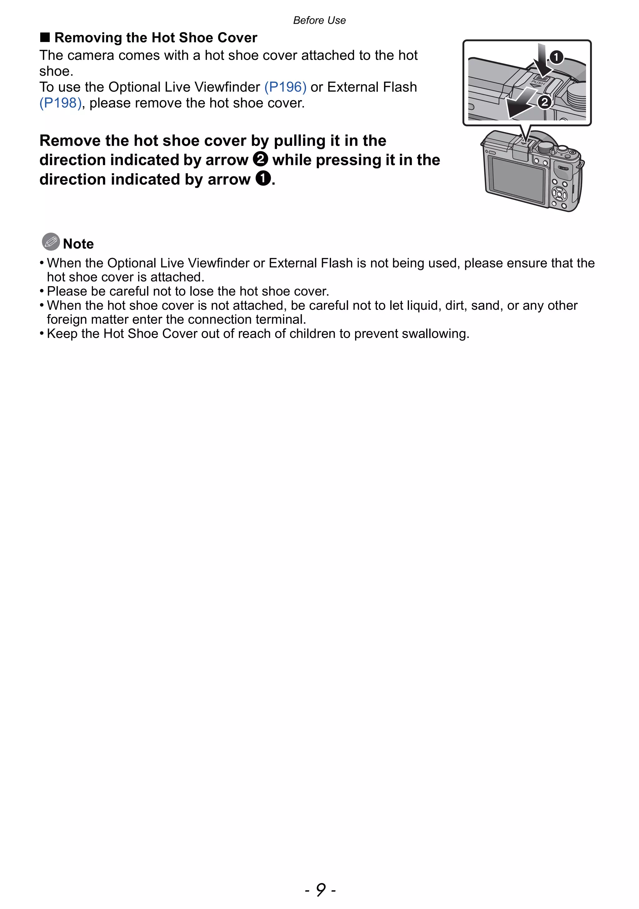 - 9 -
Before Use
∫ Removing the Hot Shoe Cover
The camera comes with a hot shoe cover attached to the hot
shoe.
To use the Optional Live Viewfinder (P196) or External Flash
(P198), please remove the hot shoe cover.
Remove the hot shoe cover by pulling it in the
direction indicated by arrow 2 while pressing it in the
direction indicated by arrow 1.
Note
• When the Optional Live Viewfinder or External Flash is not being used, please ensure that the
hot shoe cover is attached.
• Please be careful not to lose the hot shoe cover.
• When the hot shoe cover is not attached, be careful not to let liquid, dirt, sand, or any other
foreign matter enter the connection terminal.
• Keep the Hot Shoe Cover out of reach of children to prevent swallowing.
 