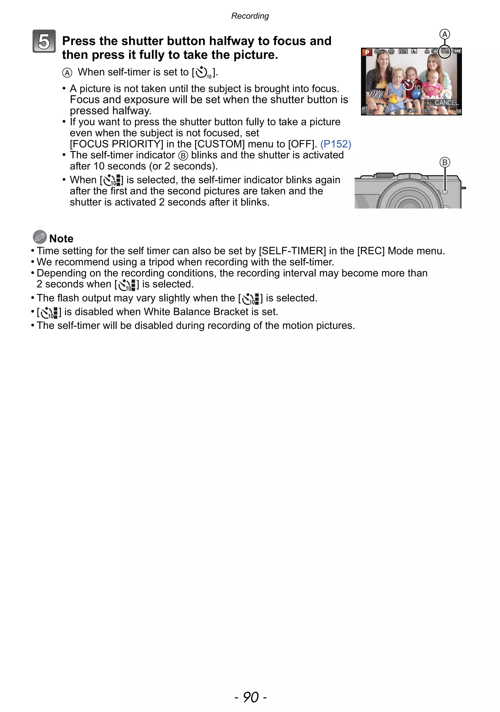 Recording
- 90 -
Press the shutter button halfway to focus and
then press it fully to take the picture.
A When self-timer is set to [ ].
• A picture is not taken until the subject is brought into focus.
Focus and exposure will be set when the shutter button is
pressed halfway.
• If you want to press the shutter button fully to take a picture
even when the subject is not focused, set
[FOCUS PRIORITY] in the [CUSTOM] menu to [OFF]. (P152)
• The self-timer indicator B blinks and the shutter is activated
after 10 seconds (or 2 seconds).
• When [ ] is selected, the self-timer indicator blinks again
after the first and the second pictures are taken and the
shutter is activated 2 seconds after it blinks.
Note
• Time setting for the self timer can also be set by [SELF-TIMER] in the [REC] Mode menu.
• We recommend using a tripod when recording with the self-timer.
• Depending on the recording conditions, the recording interval may become more than
2 seconds when [ ] is selected.
• The flash output may vary slightly when the [ ] is selected.
• [ ] is disabled when White Balance Bracket is set.
• The self-timer will be disabled during recording of the motion pictures.
A
 