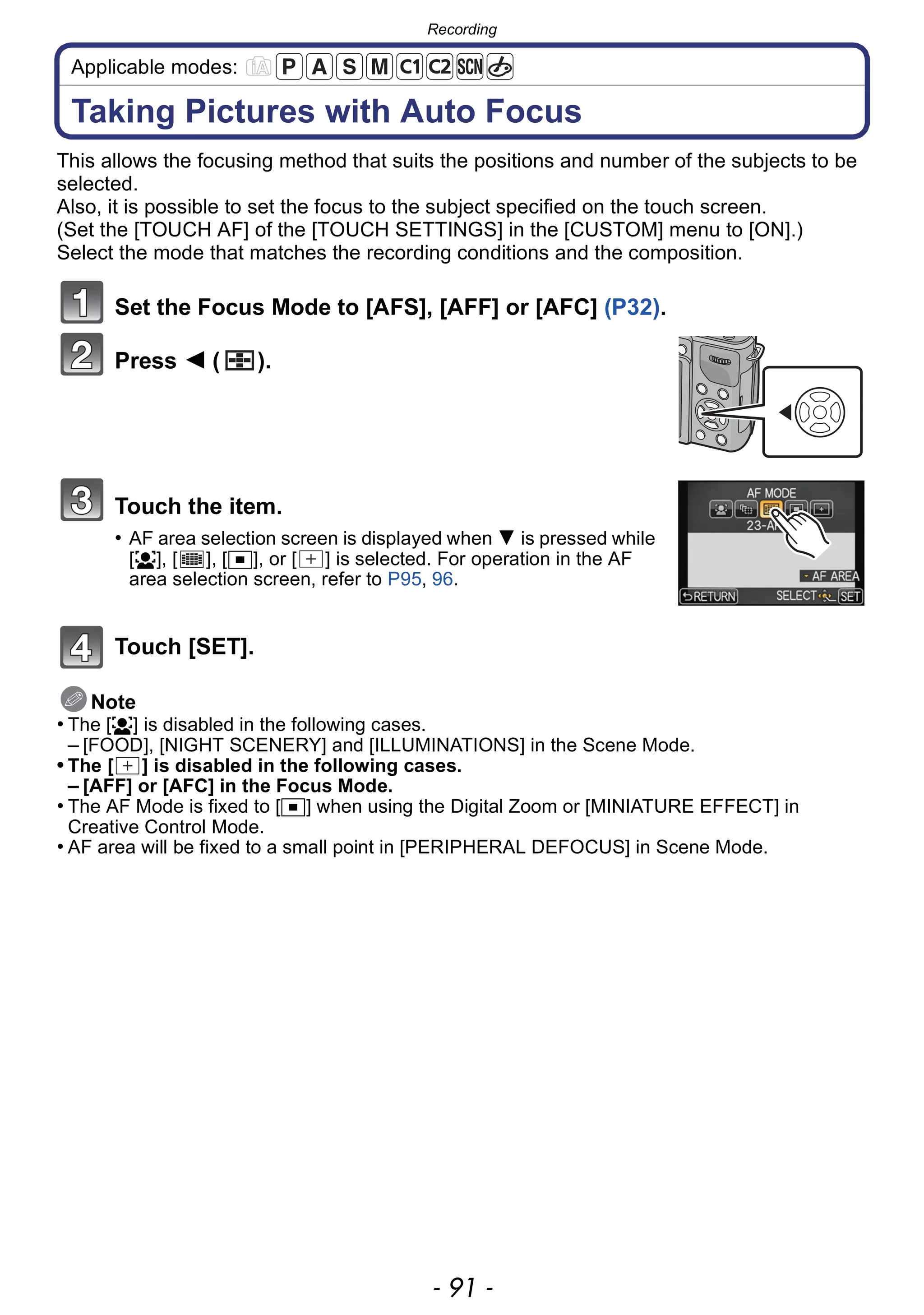 - 91 -
Recording
Applicable modes:
Taking Pictures with Auto Focus
This allows the focusing method that suits the positions and number of the subjects to be
selected.
Also, it is possible to set the focus to the subject specified on the touch screen.
(Set the [TOUCH AF] of the [TOUCH SETTINGS] in the [CUSTOM] menu to [ON].)
Select the mode that matches the recording conditions and the composition.
Set the Focus Mode to [AFS], [AFF] or [AFC] (P32).
Press 2 ( ).
Touch the item.
• AF area selection screen is displayed when 4 is pressed while
[š], [ ], [Ø], or [ ] is selected. For operation in the AF
area selection screen, refer to P95, 96.
Touch [SET].
Note
• The [š] is disabled in the following cases.
– [FOOD], [NIGHT SCENERY] and [ILLUMINATIONS] in the Scene Mode.
• The [ ] is disabled in the following cases.
– [AFF] or [AFC] in the Focus Mode.
• The AF Mode is fixed to [Ø] when using the Digital Zoom or [MINIATURE EFFECT] in
Creative Control Mode.
• AF area will be fixed to a small point in [PERIPHERAL DEFOCUS] in Scene Mode.
 