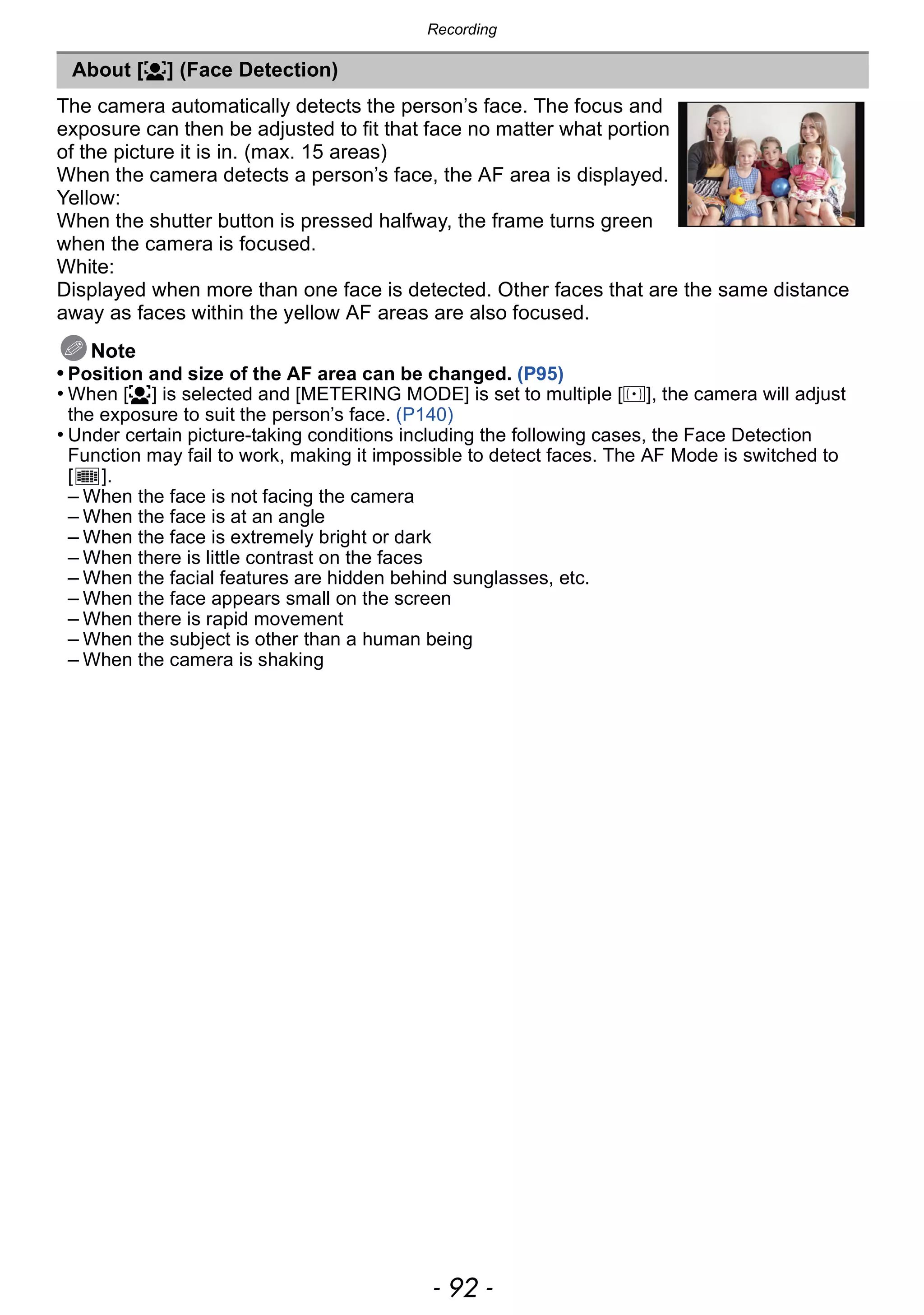 Recording
- 92 -
The camera automatically detects the person’s face. The focus and
exposure can then be adjusted to fit that face no matter what portion
of the picture it is in. (max. 15 areas)
When the camera detects a person’s face, the AF area is displayed.
Yellow:
When the shutter button is pressed halfway, the frame turns green
when the camera is focused.
White:
Displayed when more than one face is detected. Other faces that are the same distance
away as faces within the yellow AF areas are also focused.
Note
• Position and size of the AF area can be changed. (P95)
• When [š] is selected and [METERING MODE] is set to multiple [C], the camera will adjust
the exposure to suit the person’s face. (P140)
• Under certain picture-taking conditions including the following cases, the Face Detection
Function may fail to work, making it impossible to detect faces. The AF Mode is switched to
[ ].
– When the face is not facing the camera
– When the face is at an angle
– When the face is extremely bright or dark
– When there is little contrast on the faces
– When the facial features are hidden behind sunglasses, etc.
– When the face appears small on the screen
– When there is rapid movement
– When the subject is other than a human being
– When the camera is shaking
About [š] (Face Detection)
 