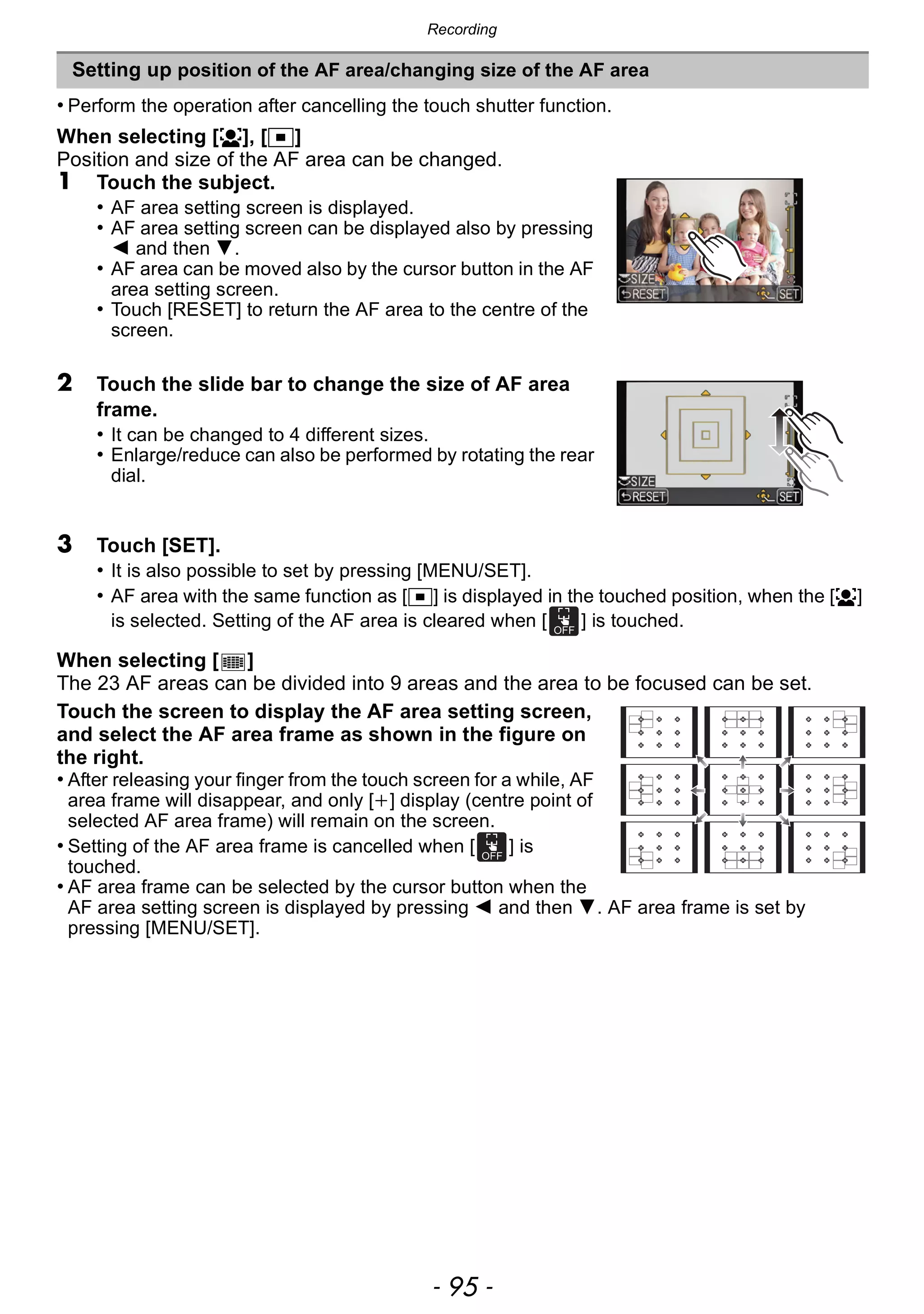 - 95 -
Recording
• Perform the operation after cancelling the touch shutter function.
When selecting [š], [Ø]
Position and size of the AF area can be changed.
1 Touch the subject.
• AF area setting screen is displayed.
• AF area setting screen can be displayed also by pressing
2 and then 4.
• AF area can be moved also by the cursor button in the AF
area setting screen.
• Touch [RESET] to return the AF area to the centre of the
screen.
2 Touch the slide bar to change the size of AF area
frame.
• It can be changed to 4 different sizes.
• Enlarge/reduce can also be performed by rotating the rear
dial.
3 Touch [SET].
• It is also possible to set by pressing [MENU/SET].
• AF area with the same function as [Ø] is displayed in the touched position, when the [š]
is selected. Setting of the AF area is cleared when [ ] is touched.
When selecting [ ]
The 23 AF areas can be divided into 9 areas and the area to be focused can be set.
Touch the screen to display the AF area setting screen,
and select the AF area frame as shown in the figure on
the right.
• After releasing your finger from the touch screen for a while, AF
area frame will disappear, and only [i] display (centre point of
selected AF area frame) will remain on the screen.
• Setting of the AF area frame is cancelled when [ ] is
touched.
• AF area frame can be selected by the cursor button when the
AF area setting screen is displayed by pressing 2 and then 4. AF area frame is set by
pressing [MENU/SET].
Setting up position of the AF area/changing size of the AF area
 