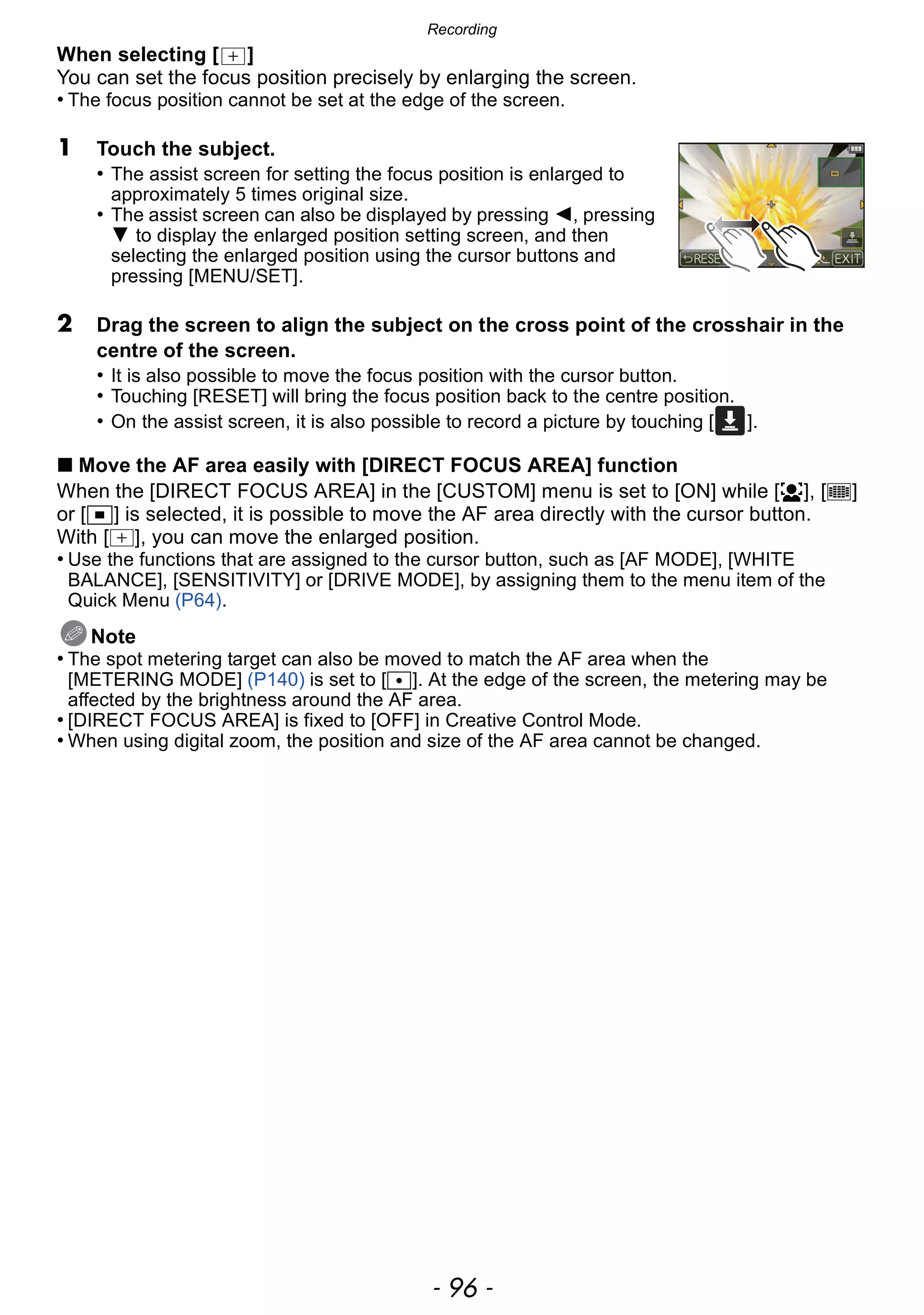 Recording
- 96 -
When selecting [ ]
You can set the focus position precisely by enlarging the screen.
• The focus position cannot be set at the edge of the screen.
1 Touch the subject.
• The assist screen for setting the focus position is enlarged to
approximately 5 times original size.
• The assist screen can also be displayed by pressing 2, pressing
4 to display the enlarged position setting screen, and then
selecting the enlarged position using the cursor buttons and
pressing [MENU/SET].
2 Drag the screen to align the subject on the cross point of the crosshair in the
centre of the screen.
• It is also possible to move the focus position with the cursor button.
• Touching [RESET] will bring the focus position back to the centre position.
• On the assist screen, it is also possible to record a picture by touching [ ].
∫ Move the AF area easily with [DIRECT FOCUS AREA] function
When the [DIRECT FOCUS AREA] in the [CUSTOM] menu is set to [ON] while [š], [ ]
or [Ø] is selected, it is possible to move the AF area directly with the cursor button.
With [ ], you can move the enlarged position.
• Use the functions that are assigned to the cursor button, such as [AF MODE], [WHITE
BALANCE], [SENSITIVITY] or [DRIVE MODE], by assigning them to the menu item of the
Quick Menu (P64).
Note
• The spot metering target can also be moved to match the AF area when the
[METERING MODE] (P140) is set to [Ù]. At the edge of the screen, the metering may be
affected by the brightness around the AF area.
• [DIRECT FOCUS AREA] is fixed to [OFF] in Creative Control Mode.
• When using digital zoom, the position and size of the AF area cannot be changed.
 