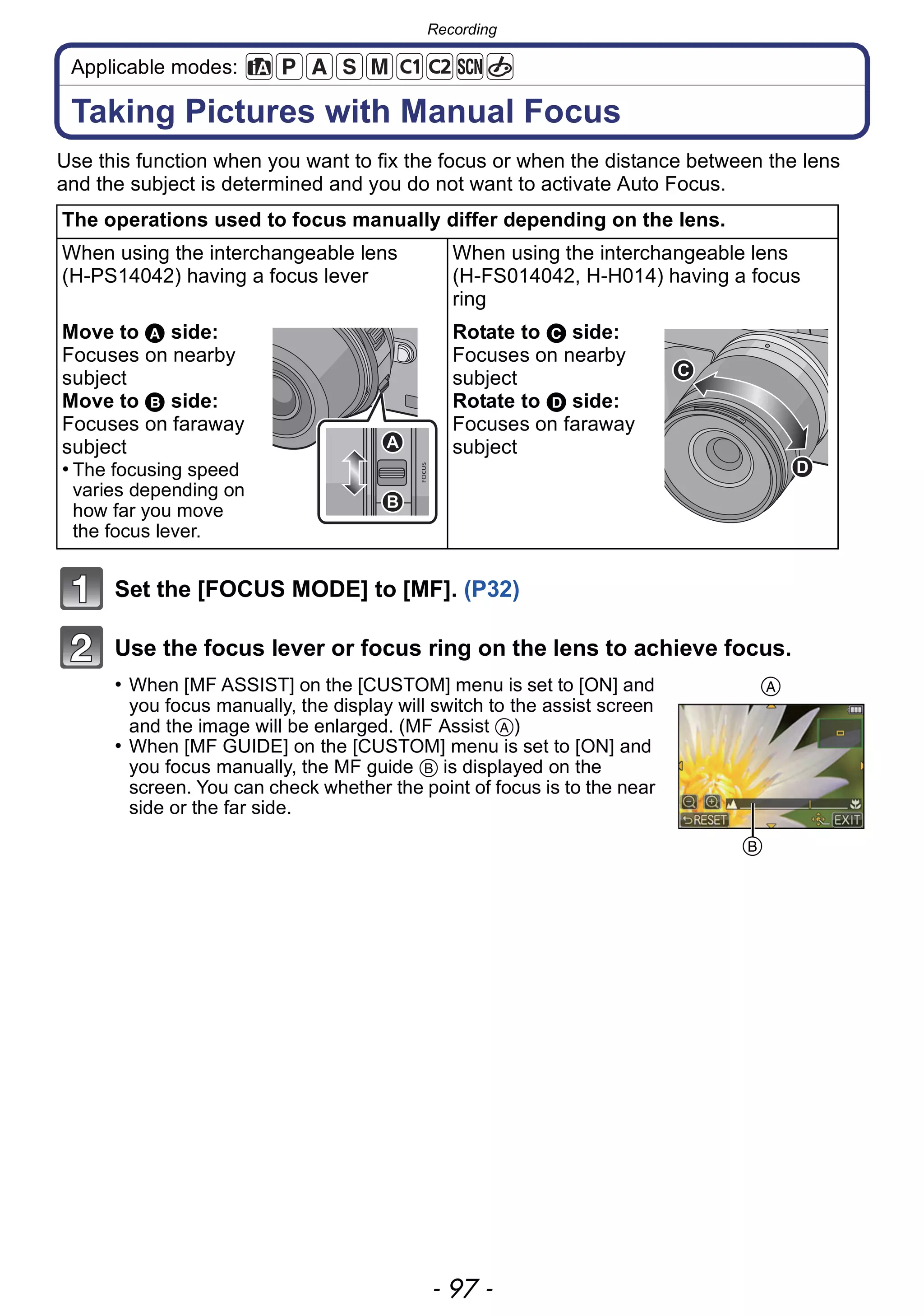 - 97 -
Recording
Applicable modes:
Taking Pictures with Manual Focus
Use this function when you want to fix the focus or when the distance between the lens
and the subject is determined and you do not want to activate Auto Focus.
Set the [FOCUS MODE] to [MF]. (P32)
Use the focus lever or focus ring on the lens to achieve focus.
• When [MF ASSIST] on the [CUSTOM] menu is set to [ON] and
you focus manually, the display will switch to the assist screen
and the image will be enlarged. (MF Assist A)
• When [MF GUIDE] on the [CUSTOM] menu is set to [ON] and
you focus manually, the MF guide B is displayed on the
screen. You can check whether the point of focus is to the near
side or the far side.
The operations used to focus manually differ depending on the lens.
When using the interchangeable lens
(H-PS14042) having a focus lever
When using the interchangeable lens
(H-FS014042, H-H014) having a focus
ring
Move to A side:
Focuses on nearby
subject
Move to B side:
Focuses on faraway
subject
• The focusing speed
varies depending on
how far you move
the focus lever.
Rotate to C side:
Focuses on nearby
subject
Rotate to D side:
Focuses on faraway
subjectA
B
C
D
A
B
 