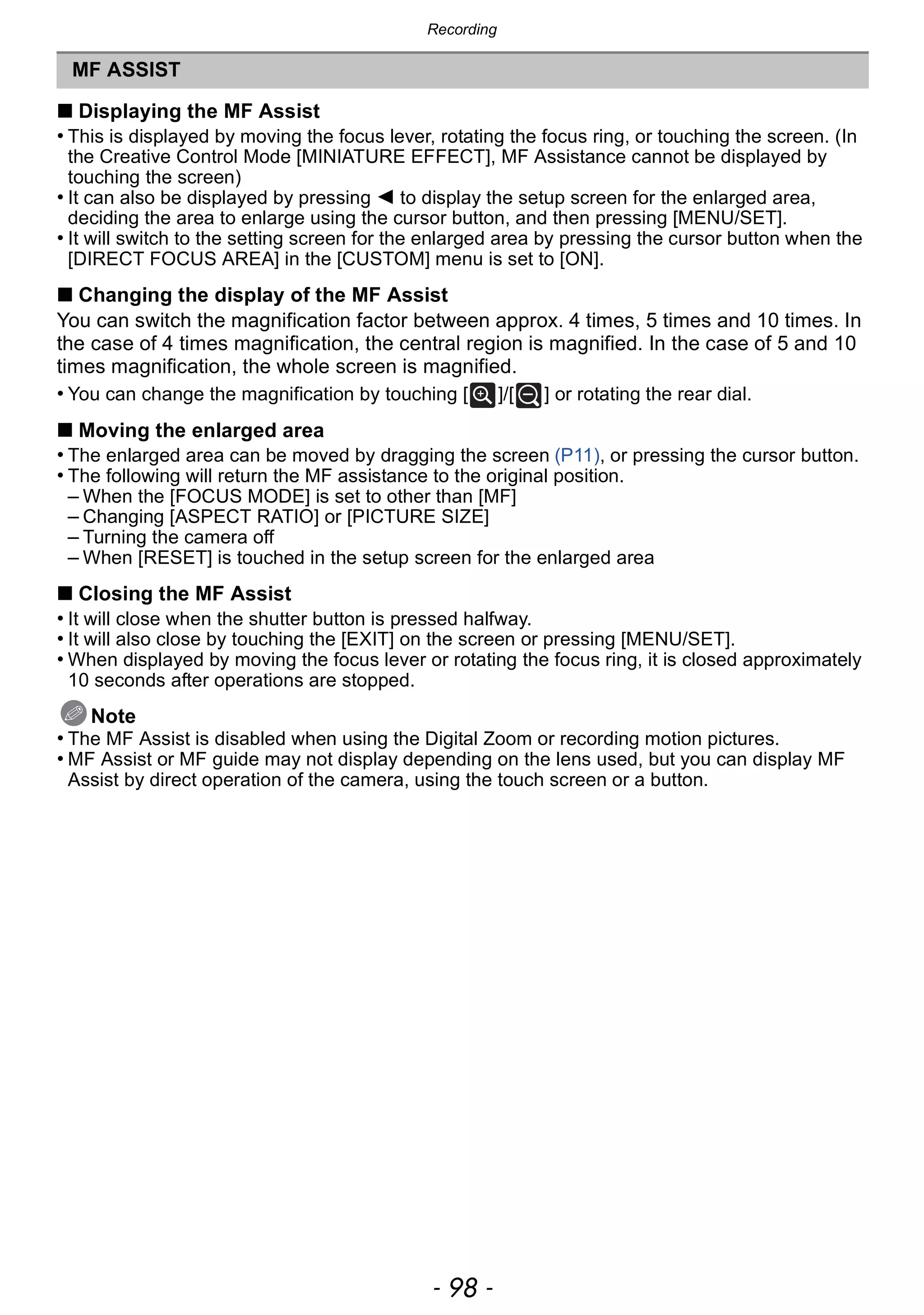 Recording
- 98 -
∫ Displaying the MF Assist
• This is displayed by moving the focus lever, rotating the focus ring, or touching the screen. (In
the Creative Control Mode [MINIATURE EFFECT], MF Assistance cannot be displayed by
touching the screen)
• It can also be displayed by pressing 2 to display the setup screen for the enlarged area,
deciding the area to enlarge using the cursor button, and then pressing [MENU/SET].
• It will switch to the setting screen for the enlarged area by pressing the cursor button when the
[DIRECT FOCUS AREA] in the [CUSTOM] menu is set to [ON].
∫ Changing the display of the MF Assist
You can switch the magnification factor between approx. 4 times, 5 times and 10 times. In
the case of 4 times magnification, the central region is magnified. In the case of 5 and 10
times magnification, the whole screen is magnified.
• You can change the magnification by touching [ ]/[ ] or rotating the rear dial.
∫ Moving the enlarged area
• The enlarged area can be moved by dragging the screen (P11), or pressing the cursor button.
• The following will return the MF assistance to the original position.
– When the [FOCUS MODE] is set to other than [MF]
– Changing [ASPECT RATIO] or [PICTURE SIZE]
– Turning the camera off
– When [RESET] is touched in the setup screen for the enlarged area
∫ Closing the MF Assist
• It will close when the shutter button is pressed halfway.
• It will also close by touching the [EXIT] on the screen or pressing [MENU/SET].
• When displayed by moving the focus lever or rotating the focus ring, it is closed approximately
10 seconds after operations are stopped.
Note
• The MF Assist is disabled when using the Digital Zoom or recording motion pictures.
• MF Assist or MF guide may not display depending on the lens used, but you can display MF
Assist by direct operation of the camera, using the touch screen or a button.
MF ASSIST
 
