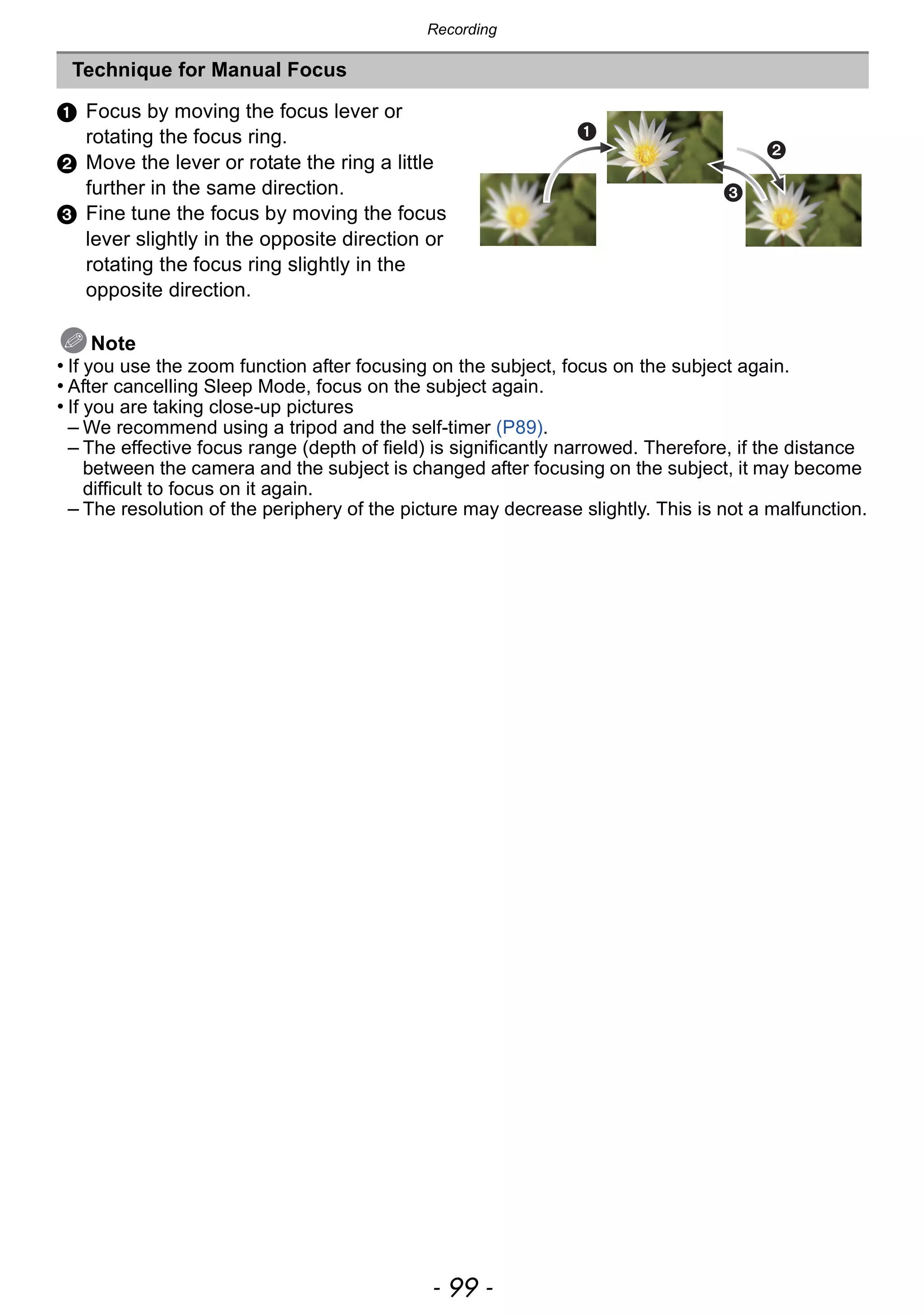 - 99 -
Recording
1 Focus by moving the focus lever or
rotating the focus ring.
2 Move the lever or rotate the ring a little
further in the same direction.
3 Fine tune the focus by moving the focus
lever slightly in the opposite direction or
rotating the focus ring slightly in the
opposite direction.
Note
• If you use the zoom function after focusing on the subject, focus on the subject again.
• After cancelling Sleep Mode, focus on the subject again.
• If you are taking close-up pictures
– We recommend using a tripod and the self-timer (P89).
– The effective focus range (depth of field) is significantly narrowed. Therefore, if the distance
between the camera and the subject is changed after focusing on the subject, it may become
difficult to focus on it again.
– The resolution of the periphery of the picture may decrease slightly. This is not a malfunction.
Technique for Manual Focus
 