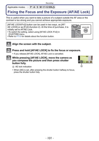- 101 -
Recording
Applicable modes:
Fixing the Focus and the Exposure (AF/AE Lock)
This is useful when you want to take a picture of a subject outside the AF area or the
contrast is too strong and you cannot achieve appropriate exposure.
Align the screen with the subject.
Press and hold [AF/AE LOCK] to fix the focus or exposure.
• If you release [AF/AE LOCK], AF/AE Lock is cancelled.
While pressing [AF/AE LOCK], move the camera as
you compose the picture and then press shutter
button fully.
A AE lock indication
• When [AE] is set, after pressing the shutter button halfway to focus,
press the shutter button fully.
[AF/AE LOCK/Fn2] button can be used in two ways, as [AF/
AE LOCK] or as [Fn2] (function 2). At the time of purchase, it is
initially set to AF/AE Lock.
• To switch the setting, select using [AF/AE LOCK /Fn2] in
[CUSTOM] menu.
• Refer to P110 for details about the function button.
A
 