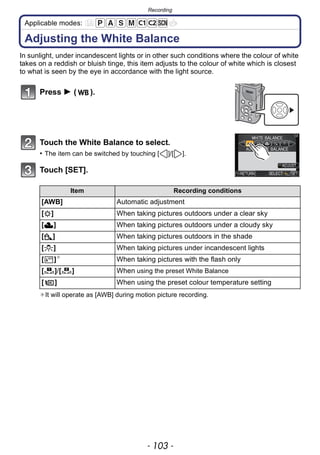 - 103 -
Recording
Applicable modes:
Adjusting the White Balance
In sunlight, under incandescent lights or in other such conditions where the colour of white
takes on a reddish or bluish tinge, this item adjusts to the colour of white which is closest
to what is seen by the eye in accordance with the light source.
Press 1 ( ).
Touch the White Balance to select.
• The item can be switched by touching [ ]/[ ].
Touch [SET].
¢It will operate as [AWB] during motion picture recording.
Item Recording conditions
[AWB] Automatic adjustment
[V] When taking pictures outdoors under a clear sky
[Ð] When taking pictures outdoors under a cloudy sky
[î] When taking pictures outdoors in the shade
[Ñ] When taking pictures under incandescent lights
[ ]¢
When taking pictures with the flash only
[ ]/[ ] When using the preset White Balance
[ ] When using the preset colour temperature setting
1 2
 