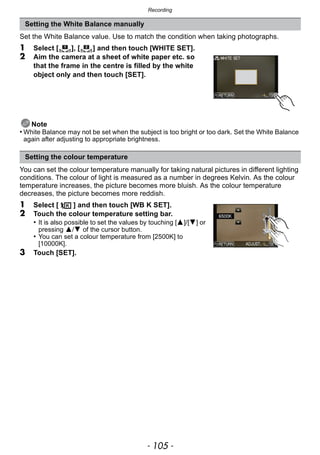- 105 -
Recording
Set the White Balance value. Use to match the condition when taking photographs.
1 Select [ ], [ ] and then touch [WHITE SET].
2 Aim the camera at a sheet of white paper etc. so
that the frame in the centre is filled by the white
object only and then touch [SET].
Note
• White Balance may not be set when the subject is too bright or too dark. Set the White Balance
again after adjusting to appropriate brightness.
You can set the colour temperature manually for taking natural pictures in different lighting
conditions. The colour of light is measured as a number in degrees Kelvin. As the colour
temperature increases, the picture becomes more bluish. As the colour temperature
decreases, the picture becomes more reddish.
1 Select [ ] and then touch [WB K SET].
2 Touch the colour temperature setting bar.
• It is also possible to set the values by touching [3]/[4] or
pressing 3/4 of the cursor button.
• You can set a colour temperature from [2500K] to
[10000K].
3 Touch [SET].
Setting the White Balance manually
Setting the colour temperature
1 2
 
