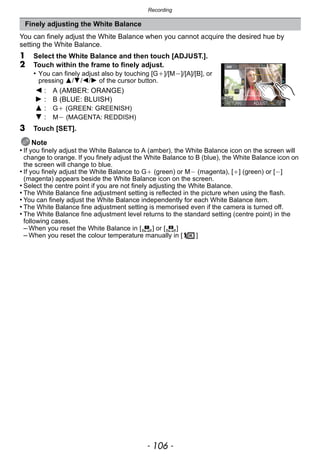 Recording
- 106 -
You can finely adjust the White Balance when you cannot acquire the desired hue by
setting the White Balance.
1 Select the White Balance and then touch [ADJUST.].
2 Touch within the frame to finely adjust.
• You can finely adjust also by touching [G_]/[M`]/[A]/[B], or
pressing 3/4/2/1 of the cursor button.
3 Touch [SET].
Note
• If you finely adjust the White Balance to A (amber), the White Balance icon on the screen will
change to orange. If you finely adjust the White Balance to B (blue), the White Balance icon on
the screen will change to blue.
• If you finely adjust the White Balance to G_ (green) or M` (magenta), [_] (green) or [`]
(magenta) appears beside the White Balance icon on the screen.
• Select the centre point if you are not finely adjusting the White Balance.
• The White Balance fine adjustment setting is reflected in the picture when using the flash.
• You can finely adjust the White Balance independently for each White Balance item.
• The White Balance fine adjustment setting is memorised even if the camera is turned off.
• The White Balance fine adjustment level returns to the standard setting (centre point) in the
following cases.
– When you reset the White Balance in [ ] or [ ]
– When you reset the colour temperature manually in [ ]
Finely adjusting the White Balance
2 : A (AMBER: ORANGE)
1 : B (BLUE: BLUISH)
3 : G_ (GREEN: GREENISH)
4 : M` (MAGENTA: REDDISH)
1 2
 