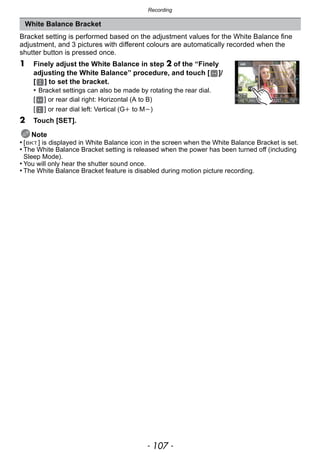 - 107 -
Recording
Bracket setting is performed based on the adjustment values for the White Balance fine
adjustment, and 3 pictures with different colours are automatically recorded when the
shutter button is pressed once.
1 Finely adjust the White Balance in step 2 of the “Finely
adjusting the White Balance” procedure, and touch [ ]/
[ ] to set the bracket.
• Bracket settings can also be made by rotating the rear dial.
[ ] or rear dial right: Horizontal (A to B)
[ ] or rear dial left: Vertical (Gi to Mj)
2 Touch [SET].
Note
• [ ] is displayed in White Balance icon in the screen when the White Balance Bracket is set.
• The White Balance Bracket setting is released when the power has been turned off (including
Sleep Mode).
• You will only hear the shutter sound once.
• The White Balance Bracket feature is disabled during motion picture recording.
White Balance Bracket
 