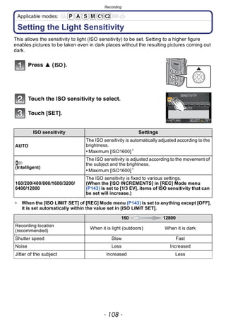 Recording
- 108 -
Applicable modes:
Setting the Light Sensitivity
This allows the sensitivity to light (ISO sensitivity) to be set. Setting to a higher figure
enables pictures to be taken even in dark places without the resulting pictures coming out
dark.
Press 3 ( ).
Touch the ISO sensitivity to select.
Touch [SET].
¢ When the [ISO LIMIT SET] of [REC] Mode menu (P143) is set to anything except [OFF],
it is set automatically within the value set in [ISO LIMIT SET].
ISO sensitivity Settings
AUTO
The ISO sensitivity is automatically adjusted according to the
brightness.
• Maximum [ISO1600]¢
(Intelligent)
The ISO sensitivity is adjusted according to the movement of
the subject and the brightness.
• Maximum [ISO1600]¢
160/200/400/800/1600/3200/
6400/12800
The ISO sensitivity is fixed to various settings.
(When the [ISO INCREMENTS] in [REC] Mode menu
(P143) is set to [1/3 EV], items of ISO sensitivity that can
be set will increase.)
160 12800
Recording location
(recommended)
When it is light (outdoors) When it is dark
Shutter speed Slow Fast
Noise Less Increased
Jitter of the subject Increased Less
 