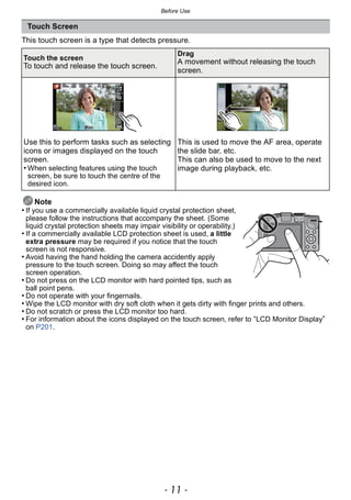 - 11 -
Before Use
This touch screen is a type that detects pressure.
Note
• If you use a commercially available liquid crystal protection sheet,
please follow the instructions that accompany the sheet. (Some
liquid crystal protection sheets may impair visibility or operability.)
• If a commercially available LCD protection sheet is used, a little
extra pressure may be required if you notice that the touch
screen is not responsive.
• Avoid having the hand holding the camera accidently apply
pressure to the touch screen. Doing so may affect the touch
screen operation.
• Do not press on the LCD monitor with hard pointed tips, such as
ball point pens.
• Do not operate with your fingernails.
• Wipe the LCD monitor with dry soft cloth when it gets dirty with finger prints and others.
• Do not scratch or press the LCD monitor too hard.
• For information about the icons displayed on the touch screen, refer to “LCD Monitor Display”
on P201.
Touch Screen
Touch the screen
To touch and release the touch screen.
Drag
A movement without releasing the touch
screen.
Use this to perform tasks such as selecting
icons or images displayed on the touch
screen.
• When selecting features using the touch
screen, be sure to touch the centre of the
desired icon.
This is used to move the AF area, operate
the slide bar, etc.
This can also be used to move to the next
image during playback, etc.
 