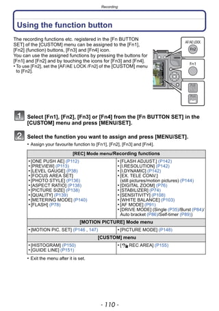 Recording
- 110 -
Using the function button
The recording functions etc. registered in the [Fn BUTTON
SET] of the [CUSTOM] menu can be assigned to the [Fn1],
[Fn2] (function) buttons, [Fn3] and [Fn4] icon.
You can use the assigned functions by pressing the buttons for
[Fn1] and [Fn2] and by touching the icons for [Fn3] and [Fn4].
• To use [Fn2], set the [AF/AE LOCK /Fn2] of the [CUSTOM] menu
to [Fn2].
Select [Fn1], [Fn2], [Fn3] or [Fn4] from the [Fn BUTTON SET] in the
[CUSTOM] menu and press [MENU/SET].
Select the function you want to assign and press [MENU/SET].
• Assign your favourite function to [Fn1], [Fn2], [Fn3] and [Fn4].
• Exit the menu after it is set.
[REC] Mode menu/Recording functions
• [ONE PUSH AE] (P112)
• [PREVIEW] (P113)
• [LEVEL GAUGE] (P38)
• [FOCUS AREA SET]
• [PHOTO STYLE] (P136)
• [ASPECT RATIO] (P138)
• [PICTURE SIZE] (P138)
• [QUALITY] (P139)
• [METERING MODE] (P140)
• [FLASH] (P78)
• [FLASH ADJUST.] (P142)
• [I.RESOLUTION] (P142)
• [I.DYNAMIC] (P142)
• [EX. TELE CONV.]
(still pictures/motion pictures) (P144)
• [DIGITAL ZOOM] (P76)
• [STABILIZER] (P74)
• [SENSITIVITY] (P108)
• [WHITE BALANCE] (P103)
• [AF MODE] (P91)
• [DRIVE MODE] (Single (P35)/Burst (P84)/
Auto bracket (P86)/Self-timer (P89))
[MOTION PICTURE] Mode menu
• [MOTION PIC. SET] (P146 , 147) • [PICTURE MODE] (P148)
[CUSTOM] menu
• [HISTOGRAM] (P150)
• [GUIDE LINE] (P151)
• [ REC AREA] (P155)
 