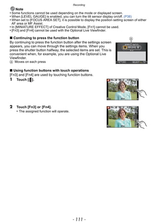 - 111 -
Recording
Note
• Some functions cannot be used depending on the mode or displayed screen.
• When [LEVEL GAUGE] is enabled, you can turn the tilt sensor display on/off. (P38)
• When set to [FOCUS AREA SET], it is possible to display the position setting screen of either
AF area or MF Assist.
• In [MINIATURE EFFECT] of Creative Control Mode, [Fn1] cannot be used.
• [Fn3] and [Fn4] cannot be used with the Optional Live Viewfinder.
∫ Continuing to press the function button
By continuing to press the function button after the settings screen
appears, you can move through the settings items. When you
press the shutter button halfway, the selected items are set. This is
convenient when, for example, you are using the Optional Live
Viewfinder.
A Moves on each press
∫ Using function buttons with touch operations
[Fn3] and [Fn4] are used by touching function buttons.
1 Touch [ ].
2 Touch [Fn3] or [Fn4].
• The assigned function will operate.
A
 