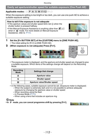 Recording
- 112 -
Applicable modes:
When the exposure setting is too bright or too dark, you can use one push AE to achieve a
suitable exposure setting.
• The exposure meter is displayed, and the aperture and shutter speed are changed to give
a suitable exposure. Which items of the settings change will depend on the Recording
Mode.
• In the following cases, suitable exposure cannot be set. (Exposure meter is displayed)
– When the subject is extremely dark and it is not possible to achieve adequate
exposure by changing the aperture value or shutter speed
– When recording using the flash
– In Preview Mode (P113)
– When using a lens that includes an aperture ring
Note
• In mode, you can cancel programme shift by pressing [Fn1].
Easily set aperture/shutter speed for suitable exposure (One Push AE)
How to tell if the exposure is not adequate
• If the aperture values and shutter speed blink red A when the
shutter button is pressed halfway.
• If the Manual Exposure Assistance is anything other than
when in mode. For more details on Manual Exposure
Assistance, refer to P115.
1 Set the [Fn BUTTON SET] of the [CUSTOM] menu to [ONE PUSH AE].
• The initial setting for [Fn1] is [ONE PUSH AE].
2 (When exposure is not adequate) Press [Fn1].
Recording
Mode
Settings that change
Aperture value
Shutter speed
Aperture value/Shutter speed
A
 