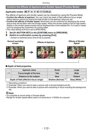- 113 -
Recording
Applicable modes:
The effects of aperture and shutter speed can be checked by using the Preview Mode.
• Confirm the effects of aperture: You can check the depth of field (effective focus range)
before taking a picture by closing the leaf shutter to the aperture value you set.
• Confirm the effects of shutter speed: Movement can be confirmed by displaying the actual
picture that will be taken with that shutter speed. When the shutter speed is set for high speed,
display in the shutter speed preview will be displayed like a time-release film. It is used in cases
such as stopping the movement of running water.
• The initial setting of [Fn2] is set to [PREVIEW].
1 Set [Fn BUTTON SET] in the [CUSTOM] menu to [PREVIEW].
2 Switch to confirmation screen by pressing [Fn2].
• Screen is switched every time [Fn2] is pressed.
∫ Depth of field properties
¢1 Recording conditions
¢2 Example: When you want to take a picture with a blurred background etc.
¢3 Example: When you want to take a picture with everything in focus including the background
etc.
Note
• It is possible to record while in Preview Mode.
• Range for shutter speed effect check is 8 seconds to 1/1000th of a second.
Confirm the Effects of Aperture and Shutter Speed (Preview Mode)
Normal recording
screen
Effects of Aperture
Effects of Shutter
Speed
¢1
Aperture value Small Large
Focus length of the lens Tele Wide
Distance to the subject Near Distant
Depth of field (effective focus range) Shallow (Narrow)¢2
Deep (Wide)¢3
 