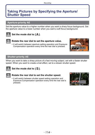 Recording
- 114 -
Taking Pictures by Specifying the Aperture/
Shutter Speed
Set the aperture value to a higher number when you want a sharp focus background. Set
the aperture value to a lower number when you want a soft focus background.
Set the mode dial to [ ].
Rotate the rear dial to set the aperture value.
• It will switch between aperture setting operation and Exposure
Compensation operation every time the rear dial is pressed.
When you want to take a sharp picture of a fast moving subject, set with a faster shutter
speed. When you want to create a trail effect, set to a slower shutter speed.
Set the mode dial to [ ].
Rotate the rear dial to set the shutter speed.
• It will switch between shutter speed setting operation and
Exposure Compensation operation every time the rear dial is
pressed.
Aperture-priority AE
Shutter-priority AE
 
