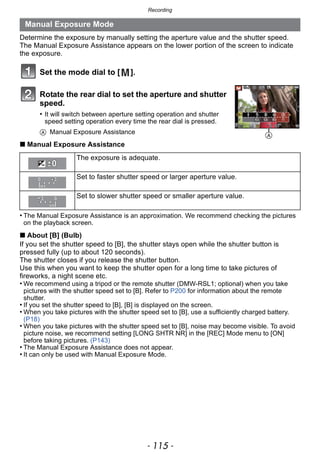 - 115 -
Recording
Determine the exposure by manually setting the aperture value and the shutter speed.
The Manual Exposure Assistance appears on the lower portion of the screen to indicate
the exposure.
Set the mode dial to [ ].
Rotate the rear dial to set the aperture and shutter
speed.
• It will switch between aperture setting operation and shutter
speed setting operation every time the rear dial is pressed.
A Manual Exposure Assistance
∫ Manual Exposure Assistance
• The Manual Exposure Assistance is an approximation. We recommend checking the pictures
on the playback screen.
∫ About [B] (Bulb)
If you set the shutter speed to [B], the shutter stays open while the shutter button is
pressed fully (up to about 120 seconds).
The shutter closes if you release the shutter button.
Use this when you want to keep the shutter open for a long time to take pictures of
fireworks, a night scene etc.
• We recommend using a tripod or the remote shutter (DMW-RSL1; optional) when you take
pictures with the shutter speed set to [B]. Refer to P200 for information about the remote
shutter.
• If you set the shutter speed to [B], [B] is displayed on the screen.
• When you take pictures with the shutter speed set to [B], use a sufficiently charged battery.
(P18)
• When you take pictures with the shutter speed set to [B], noise may become visible. To avoid
picture noise, we recommend setting [LONG SHTR NR] in the [REC] Mode menu to [ON]
before taking pictures. (P143)
• The Manual Exposure Assistance does not appear.
• It can only be used with Manual Exposure Mode.
Manual Exposure Mode
The exposure is adequate.
Set to faster shutter speed or larger aperture value.
Set to slower shutter speed or smaller aperture value.
A
 