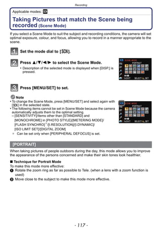 - 117 -
Recording
Applicable modes: ¿
Taking Pictures that match the Scene being
recorded (Scene Mode)
If you select a Scene Mode to suit the subject and recording conditions, the camera will set
optimal exposure, colour, and focus, allowing you to record in a manner appropriate to the
scene.
Set the mode dial to [ ].
Press 3/4/2/1 to select the Scene Mode.
• Description of the selected mode is displayed when [DISP.] is
pressed.
Press [MENU/SET] to set.
Note
• To change the Scene Mode, press [MENU/SET] and select again with
[ ] in the selected state.
• The following items cannot be set in Scene Mode because the camera
automatically adjusts them to the optimal setting.
– [SENSITIVITY]/Items other than [STANDARD] and
[MONOCHROME] in [PHOTO STYLE]/[METERING MODE]/
[FLASH SYNCHRO]¢
/[I.RESOLUTION]/[I.DYNAMIC]/
[ISO LIMIT SET]/[DIGITAL ZOOM]
¢ Can be set only when [PERIPHERAL DEFOCUS] is set.
When taking pictures of people outdoors during the day, this mode allows you to improve
the appearance of the persons concerned and make their skin tones look healthier.
∫ Technique for Portrait Mode
To make this mode more effective:
1 Rotate the zoom ring as far as possible to Tele. (when a lens with a zoom function is
used)
2 Move close to the subject to make this mode more effective.
[PORTRAIT]
 