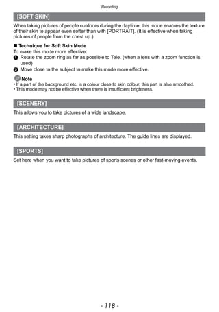 Recording
- 118 -
When taking pictures of people outdoors during the daytime, this mode enables the texture
of their skin to appear even softer than with [PORTRAIT]. (It is effective when taking
pictures of people from the chest up.)
∫ Technique for Soft Skin Mode
To make this mode more effective:
1 Rotate the zoom ring as far as possible to Tele. (when a lens with a zoom function is
used)
2 Move close to the subject to make this mode more effective.
Note
• If a part of the background etc. is a colour close to skin colour, this part is also smoothed.
• This mode may not be effective when there is insufficient brightness.
This allows you to take pictures of a wide landscape.
This setting takes sharp photographs of architecture. The guide lines are displayed.
Set here when you want to take pictures of sports scenes or other fast-moving events.
[SOFT SKIN]
[SCENERY]
[ARCHITECTURE]
[SPORTS]
 