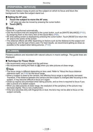 - 119 -
Recording
This mode makes it easy to pick out the subject on which to focus and blurs the
background to make the subject stand out.
∫ Setting the AF area
1 Touch the subject to move the AF area.
• AF area can also be moved by pressing the cursor button.
2 Touch [SET].
Note
• Quick AF is performed automatically.
• Use the functions that are assigned to the cursor button, such as [WHITE BALANCE] (P103),
by assigning them to the menu item of the Quick Menu (P64).
• AF area setting screen is displayed by pressing the cursor button. Touch [RESET] to return the
AF area to the centre of the screen.
• The obtained effects will differ depending on factors such as the distance to the subject and
background, and the type of lens used. For best results, we recommend getting as close as
possible to the subject when taking pictures. (P100)
Flowers outdoors are recorded with natural colours in macro settings. The guide lines are
displayed.
∫ Technique for Flower Mode
• We recommend using a tripod and the self-timer.
• We recommend setting the flash to [Œ] when you take pictures at close range.
Note
• The focus range is different depending on lens used. Refer to “About the focus distance
reference mark” on P100 for the focus range.
• When a subject is close to the camera, the effective focus range is significantly narrowed.
Therefore, if the distance between the camera and the subject is changed after focusing on the
subject, it may become difficult to focus on it again.
• Close-up regions are prioritised when taking pictures, and so time is required to focus if you
take a picture of a distant subject.
• When you take pictures at close range, the resolution of the periphery of the picture may
decrease slightly. This is not a malfunction.
• If the lens becomes dirty with fingerprints or dust, the lens may not be able to focus on the
subject correctly.
[PERIPHERAL DEFOCUS]
[FLOWER]
 