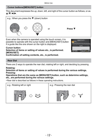 Before Use
- 12 -
This document expresses the up, down, left, and right of the cursor button as follows, or as
3/4/2/1.
Even when the camera is operated using the touch screen, it is
possible to operate with the cursor button and [MENU/SET] button
if a guide like the one shown on the right is displayed.
Cursor button:
Selection of items or setting of values etc., is performed.
[MENU/SET]:
Confirmation of setting contents, etc., is performed.
There are 2 ways to operate the rear dial, rotating left or right, and deciding by pressing.
Rotating:
Selection of items or setting of values is performed during the various settings.
Pressing:
Operations that are the same as [MENU/SET] button, such as determine settings,
etc., are performed during the various settings.
• Rear dial is described as follows in these operating instructions.
Cursor buttons/[MENU/SET] button
e.g.: When you press the 4 (down) button
or Press 4
Rear Dial
e.g.: Rotating left or right e.g.: Pressing the rear dial
 