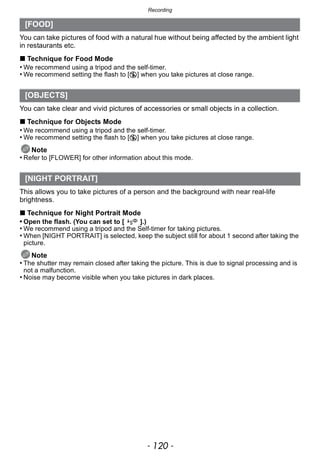 Recording
- 120 -
You can take pictures of food with a natural hue without being affected by the ambient light
in restaurants etc.
∫ Technique for Food Mode
• We recommend using a tripod and the self-timer.
• We recommend setting the flash to [Œ] when you take pictures at close range.
You can take clear and vivid pictures of accessories or small objects in a collection.
∫ Technique for Objects Mode
• We recommend using a tripod and the self-timer.
• We recommend setting the flash to [Œ] when you take pictures at close range.
Note
• Refer to [FLOWER] for other information about this mode.
This allows you to take pictures of a person and the background with near real-life
brightness.
∫ Technique for Night Portrait Mode
• Open the flash. (You can set to [ ].)
• We recommend using a tripod and the Self-timer for taking pictures.
• When [NIGHT PORTRAIT] is selected, keep the subject still for about 1 second after taking the
picture.
Note
• The shutter may remain closed after taking the picture. This is due to signal processing and is
not a malfunction.
• Noise may become visible when you take pictures in dark places.
[FOOD]
[OBJECTS]
[NIGHT PORTRAIT]
 