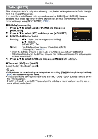 Recording
- 122 -
This takes pictures of a baby with a healthy complexion. When you use the flash, the light
from it is weaker than usual.
It is possible to set different birthdays and names for [BABY1] and [BABY2]. You can
select to have these appear at the time of playback, or have them stamped on the
recorded image using [TEXT STAMP] (P166).
∫ Birthday/Name setting
1 Press 3/4 to select [AGE] or [NAME] and then press
[MENU/SET].
2 Press 3/4 to select [SET] and then press [MENU/SET].
3 Enter the birthday or name.
• When the birthday or name is set, [AGE] or [NAME] is automatically set to [ON].
• If [ON] is selected when the birthday or name has not been registered, the setting screen
appears automatically.
4 Press 3/4 to select [EXIT] and then press [MENU/SET] to finish.
∫ To cancel [AGE] and [NAME]
Select the [OFF] setting in step 2.
Note
• Still pictures recorded during motion picture recording ([ ] (Motion picture priorities))
(P50) will not record age or name.
• The age and name can be printed out using the “PHOTOfunSTUDIO” bundled software on the
CD-ROM (supplied).
• If [AGE] or [NAME] is set to [OFF] even when the birthday or name has been set, the age or
name will not be displayed.
[BABY1]/[BABY2]
Birthday: 2/1: Select the items (year/month/day).
3/4: Setting.
[MENU/SET]: Set.
Name: For details on how to enter characters, refer to
“Entering Text” on P135.
 