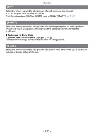 - 123 -
Recording
Select this when you want to take pictures of a pet such as a dog or a cat.
You can set your pet’s birthday and name.
For information about [AGE] or [NAME], refer to [BABY1]/[BABY2] on P122.
Select this when you want to take pictures at a wedding reception, an indoor party etc.
This allows you to take pictures of people and the background with near real-life
brightness.
∫ Technique for Party Mode
• Open the flash. (You can set to [ ] or [ ].)
• We recommend using a tripod and the self-timer for taking pictures.
Select this when you want to take pictures of a sunset view. This allows you to take vivid
pictures of the red colour of the sun.
[PET]
[PARTY]
[SUNSET]
 