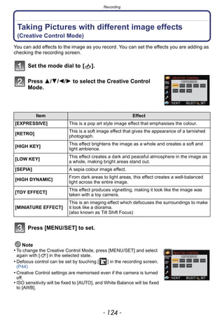 Recording
- 124 -
Taking Pictures with different image effects
(Creative Control Mode)
You can add effects to the image as you record. You can set the effects you are adding as
checking the recording screen.
Set the mode dial to [ ].
Press 3/4/2/1 to select the Creative Control
Mode.
Press [MENU/SET] to set.
Note
• To change the Creative Control Mode, press [MENU/SET] and select
again with [ ] in the selected state.
• Defocus control can be set by touching [ ] in the recording screen.
(P44)
• Creative Control settings are memorised even if the camera is turned
off.
• ISO sensitivity will be fixed to [AUTO], and White Balance will be fixed
to [AWB].
Item Effect
[EXPRESSIVE] This is a pop art style image effect that emphasises the colour.
[RETRO]
This is a soft image effect that gives the appearance of a tarnished
photograph.
[HIGH KEY]
This effect brightens the image as a whole and creates a soft and
light ambience.
[LOW KEY]
This effect creates a dark and peaceful atmosphere in the image as
a whole, making bright areas stand out.
[SEPIA] A sepia colour image effect.
[HIGH DYNAMIC]
From dark areas to light areas, this effect creates a well-balanced
light across the entire image.
[TOY EFFECT]
This effect produces vignetting, making it look like the image was
taken with a toy camera.
[MINIATURE EFFECT]
This is an imaging effect which defocuses the surroundings to make
it look like a diorama.
(also known as Tilt Shift Focus)
××
 