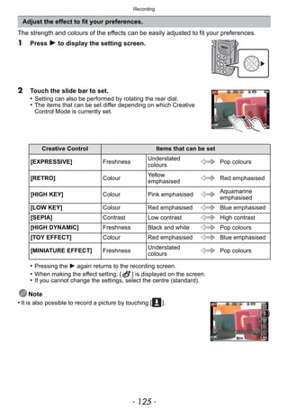 - 125 -
Recording
The strength and colours of the effects can be easily adjusted to fit your preferences.
1 Press 1 to display the setting screen.
2 Touch the slide bar to set.
• Setting can also be performed by rotating the rear dial.
• The items that can be set differ depending on which Creative
Control Mode is currently set.
• Pressing the 1 again returns to the recording screen.
• When making the effect setting, [ ] is displayed on the screen.
• If you cannot change the settings, select the centre (standard).
Note
• It is also possible to record a picture by touching [ ].
Adjust the effect to fit your preferences.
Creative Control Items that can be set
[EXPRESSIVE] Freshness
Understated
colours
Pop colours
[RETRO] Colour
Yellow
emphasised
Red emphasised
[HIGH KEY] Colour Pink emphasised
Aquamarine
emphasised
[LOW KEY] Colour Red emphasised Blue emphasised
[SEPIA] Contrast Low contrast High contrast
[HIGH DYNAMIC] Freshness Black and white Pop colours
[TOY EFFECT] Colour Red emphasised Blue emphasised
[MINIATURE EFFECT] Freshness
Understated
colours
Pop colours
 
