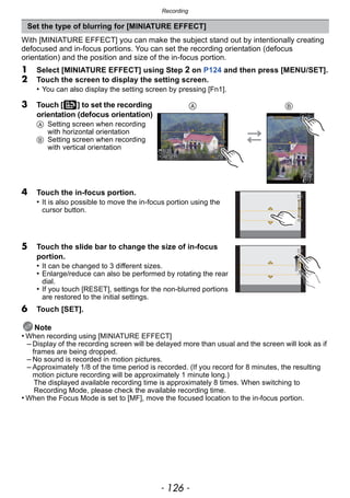 Recording
- 126 -
With [MINIATURE EFFECT] you can make the subject stand out by intentionally creating
defocused and in-focus portions. You can set the recording orientation (defocus
orientation) and the position and size of the in-focus portion.
1 Select [MINIATURE EFFECT] using Step 2 on P124 and then press [MENU/SET].
2 Touch the screen to display the setting screen.
• You can also display the setting screen by pressing [Fn1].
Note
• When recording using [MINIATURE EFFECT]
– Display of the recording screen will be delayed more than usual and the screen will look as if
frames are being dropped.
– No sound is recorded in motion pictures.
– Approximately 1/8 of the time period is recorded. (If you record for 8 minutes, the resulting
motion picture recording will be approximately 1 minute long.)
The displayed available recording time is approximately 8 times. When switching to
Recording Mode, please check the available recording time.
• When the Focus Mode is set to [MF], move the focused location to the in-focus portion.
Set the type of blurring for [MINIATURE EFFECT]
3 Touch [ ] to set the recording
orientation (defocus orientation)
A Setting screen when recording
with horizontal orientation
B Setting screen when recording
with vertical orientation
4 Touch the in-focus portion.
• It is also possible to move the in-focus portion using the
cursor button.
5 Touch the slide bar to change the size of in-focus
portion.
• It can be changed to 3 different sizes.
• Enlarge/reduce can also be performed by rotating the rear
dial.
• If you touch [RESET], settings for the non-blurred portions
are restored to the initial settings.
6 Touch [SET].
A B
 