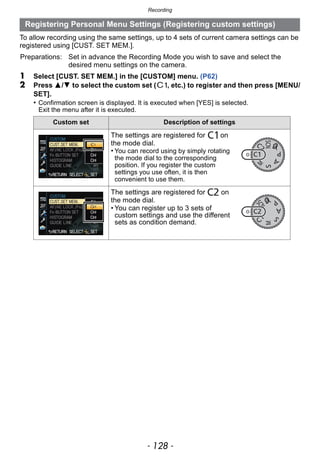 Recording
- 128 -
To allow recording using the same settings, up to 4 sets of current camera settings can be
registered using [CUST. SET MEM.].
1 Select [CUST. SET MEM.] in the [CUSTOM] menu. (P62)
2 Press 3/4 to select the custom set ( , etc.) to register and then press [MENU/
SET].
• Confirmation screen is displayed. It is executed when [YES] is selected.
Exit the menu after it is executed.
Registering Personal Menu Settings (Registering custom settings)
Preparations: Set in advance the Recording Mode you wish to save and select the
desired menu settings on the camera.
Custom set Description of settings
The settings are registered for on
the mode dial.
• You can record using by simply rotating
the mode dial to the corresponding
position. If you register the custom
settings you use often, it is then
convenient to use them.
The settings are registered for on
the mode dial.
• You can register up to 3 sets of
custom settings and use the different
sets as condition demand.
 