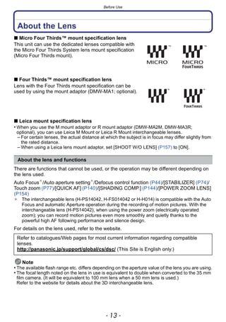 - 13 -
Before Use
About the Lens
∫ Micro Four Thirds™ mount specification lens
This unit can use the dedicated lenses compatible with
the Micro Four Thirds System lens mount specification
(Micro Four Thirds mount).
∫ Four Thirds™ mount specification lens
Lens with the Four Thirds mount specification can be
used by using the mount adaptor (DMW-MA1; optional).
∫ Leica mount specification lens
• When you use the M mount adaptor or R mount adaptor (DMW-MA2M, DMW-MA3R;
optional), you can use Leica M Mount or Leica R Mount interchangeable lenses.
– For certain lenses, the actual distance at which the subject is in focus may differ slightly from
the rated distance.
– When using a Leica lens mount adaptor, set [SHOOT W/O LENS] (P157) to [ON].
There are functions that cannot be used, or the operation may be different depending on
the lens used.
Auto Focus¢
/Auto aperture setting¢
/Defocus control function (P44)/[STABILIZER] (P74)/
Touch zoom (P77)/[QUICK AF] (P140)/[SHADING COMP.] (P144)/[POWER ZOOM LENS]
(P154)
¢ The interchangeable lens (H-PS14042, H-FS014042 or H-H014) is compatible with the Auto
Focus and automatic Aperture operation during the recording of motion pictures. With the
interchangeable lens (H-PS14042), when using the power zoom (electrically operated
zoom); you can record motion pictures even more smoothly and quietly thanks to the
powerful high AF following performance and silence design.
For details on the lens used, refer to the website.
Note
• The available flash range etc. differs depending on the aperture value of the lens you are using.
• The focal length noted on the lens in use is equivalent to double when converted to the 35 mm
film camera. (It will be equivalent to 100 mm lens when a 50 mm lens is used.)
Refer to the website for details about the 3D interchangeable lens.
About the lens and functions
Refer to catalogues/Web pages for most current information regarding compatible
lenses.
http://panasonic.jp/support/global/cs/dsc/ (This Site is English only.)
 